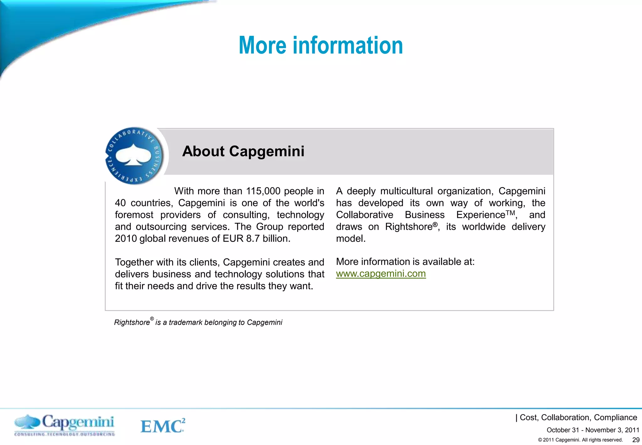 More information



                   About Capgemini

             With more than 115,000 people in      A deeply multicultural organization, Capgemini
40 countries, Capgemini is one of the world's      has developed its own way of working, the
foremost providers of consulting, technology       Collaborative Business ExperienceTM, and
and outsourcing services. The Group reported       draws on Rightshore®, its worldwide delivery
2010 global revenues of EUR 8.7 billion.           model.

Together with its clients, Capgemini creates and   More information is available at:
delivers business and technology solutions that    www.capgemini.com
fit their needs and drive the results they want.


          ®
Rightshore is a trademark belonging to Capgemini




                                                                                          | Cost, Collaboration, Compliance
                                                                                                    October 31 - November 3, 2011
                                                                                                                               29
                                                                                                © 2011 Capgemini. All rights reserved.
 