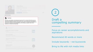 Draft a
compelling summary
2
Focus on career accomplishments and
aspirations
Recommend 40 words or more
Include keywords – not buzzwords
Bring to life with rich media links
 