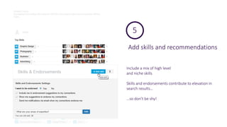 Add skills and recommendations
5
Include a mix of high level
and niche skills
Skills and endorsements contribute to elevation in
search results…
…so don’t be shy!
 