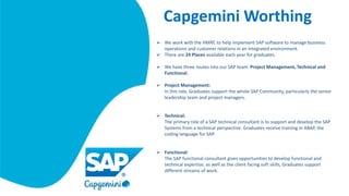 Capgemini Worthing
 We work with the HMRC to help implement SAP software to manage business
operations and customer relations in an integrated environment.
 There are 24 Places available each year for graduates.
 We have three routes into our SAP team: Project Management, Technical and
Functional.
 Project Management:
In this role, Graduates support the whole SAP Community, particularly the senior
leadership team and project managers.
 Technical:
The primary role of a SAP technical consultant is to support and develop the SAP
Systems from a technical perspective. Graduates receive training in ABAP, the
coding language for SAP.
 Functional:
The SAP functional consultant gives opportunities to develop functional and
technical expertise, as well as the client facing soft skills, Graduates support
different streams of work.
 