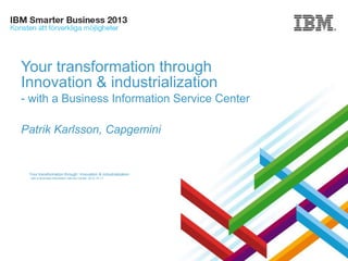 Your transformation through
Innovation & industrialization
- with a Business Information Service Center
Patrik Karlsson, Capgemini

Your transformation through Innovation & industrialization
- with a Business Information Service Center, 2013-10-17

Presentation Title | Date

1
Copyright © Capgemini 2013.© 2013 IBM Corporation
All Rights Reserved

 