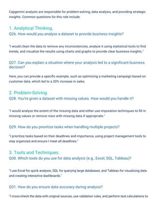 "I prioritize tasks based on their deadlines and importance, using project management tools to
stay organized and ensure I meet all deadlines."
"I cross-check the data with original sources, use validation rules, and perform test calculations to
"I would clean the data to remove any inconsistencies, analyze it using statistical tools to ﬁnd
trends, and visualize the results using charts and graphs to provide clear business insights."
Here, you can provide a speciﬁc example, such as optimizing a marketing campaign based on
customer data, which led to a 20% increase in sales.
"I would analyze the extent of the missing data and either use imputation techniques to ﬁll in
missing values or remove rows with missing data if appropriate."
"I use Excel for quick analysis, SQL for querying large databases, and Tableau for visualizing data
and creating interactive dashboards."
Capgemini analysts are responsible for problem-solving, data analysis, and providing strategic
insights. Common questions for this role include.
2. Problem-Solving.
Q28. You’re given a dataset with missing values. How would you handle it?
1. Analytical Thinking.
Q26. How would you analyze a dataset to provide business insights?
3. Tools and Techniques.
Q30. Which tools do you use for data analysis (e.g., Excel, SQL, Tableau)?
Q31. How do you ensure data accuracy during analysis?
Q29. How do you prioritize tasks when handling multiple projects?
Q27. Can you explain a situation where your analysis led to a signiﬁcant business
decision?
 