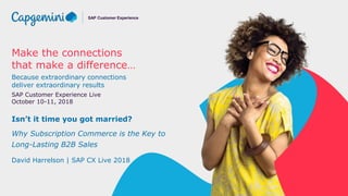 Make the connections
that make a difference…
Because extraordinary connections
deliver extraordinary results
SAP Customer Experience Live
October 10-11, 2018
SAP Customer Experience
Isn’t it time you got married?
Why Subscription Commerce is the Key to
Long-Lasting B2B Sales
David Harrelson | SAP CX Live 2018
 