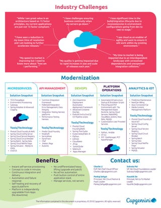 DEVOPS
PLATFORM
OPERATIONS
ANALYTICS & IOTMICROSERVICES API MANAGEMENT
The information contained in this document is proprietary. © 2018 Capgemini. All rights reserved.
Industry Challenges
“ I lose significant time in the
build/migration lifecycle due to
inconsistencies in environment
configurations going from dev to
test to stage.”
“ I have challenges ensuring
business continuity when
my servers go down.”
“While I see great value in an
architecture based on 15 factor
principles, my current applications
are just not 15 factor compliant.”
“My time to market is being
impacted due to an interdependent
landscape with unresolved
dependencies and unexpected
integration collisions.”
“My speed to market is
improving but I need to
know more about “how am
I performing.’ ”
“I have seen a reduction in
my mean time of resolution
and I am looking to further
accelerate releases.”
“My quality is getting impacted due
to rapid increases in size and scale
of releases each year.”
“I see cloud as an enabler of
agility and want to ensure it
will work within my existing
environment.”
•	 Pivotal Cloud
Foundry/AWS
•	 Spring Tool Suite
•	 Kubernetes/Fabrc 8
•	 Python
•	 GitHub
•	 Cloudbees
•	 Jfrog
•	 SonarQube
•	 Selenium
•	 Apps Manager
•	 Zero Downtime
Deployment
Automation
deployment Framework
•	 Advanced Container
DevOps
•	 Prebuilt End to End CI/
CD Pipeline scripts
Solution Snapshot
Tools/Technology
•	 Python, Ansible
•	 CF CLI
•	 PCF OpsManager, PCF
AppsManager
•	 Automated Infrastructure
Startup & Shutdown Scripts
•	 Preconfigured PCF
Environment with Tile
Management Elastic
Runtime, Spring Cloud
Services, RabbitMQ,
CloudBees Jenkins, New
Relic, MySQL
•	 Customization User Provided
Services
Solution Snapshot
Tools/Technology
•	 Pivotal Cloud Foundry &
Azure IoT
•	 Spring Cloud Config
Server
•	 Spring Cloud Service
Registry
•	 Spring Cloud Circuit
Breaker
•	 Spring Batch
•	 Spring Data
•	 Spring Cloud Netflix
Feign
•	 Spring Actuator
•	 MySQL
•	 Predictive Maintenance
•	 NextGen Billing
•	 Auto Connected Car
•	 Media Content
Management Platform
Solution Snapshot
Tools/Technology
•	 Pivotal Cloud Foundry & AWS
•	 Spring Cloud Config Server
•	 Spring Cloud Service Registry
•	 Spring Cloud Circuit Breaker
•	 Spring Batch, Spring Data
•	 Spring Cloud Netflix Feign
•	 Spring Actuator , MySQL &
HSQL
•	 ChartJS
•	 TCO ChargeBack
•	 Environment Provisioning
•	 Gateway
•	 Spring Initializer & Advanced
Logging
Solution Snapshot
Tools/Technology
•	 Predix Cloud Foundry
•	 MuleSoft
•	 ServiceNow
•	 DynaTrace
•	 Chef
•	 Jmeter, Pega
•	 Automic
•	 Common Integration
Framework
•	 Palletized Integration
Error Management, Data
Integrity
•	 Integration Testing Harness
platforms
•	 Performance Testing
Harness
Solution Snapshot
Tools/Technology
Modernization
Benefits
•	 Instant self-service provisioning
•	 Concept to code in minutes
•	 Continuous integration and
delivery
•	 Automation and failure
response
•	 Self healing and recovery of
apps & platform
•	 Platform is independently
upgradable from Apps
(No downtime)
•	 No undifferentiated heavy
lifting (upgrade and patch)
•	 No ad hoc automation
•	 Push button control of entire
application stack
•	 Manage services, not servers
Contact us:
Charlie Li
EVP, NA Chief Cloud Officer
Charlie.Li@capgemini.com
Pankaj Sehgal
Principal, NA Cloud Native &
PaaS Leader
Pankaj.Sehgal@capgemini.com
Subrata Pal
VP, NA Cloud Foundations Leader
Subrata.Pal@capgemini.com
Kaushik De
Principal, NA Go To Market
Leader
Kaushik.De@capgemini.com
 