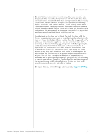 the way we see it



                                            The term ‘stateless’ is important as it avoids many of the issues associated with
                                            Enterprise Mobility around the all important ‘state-full’ data model of the client-
                                            server applications. Instead, in Mobility there is a ‘Representation of State’, usually
                                            called ‘Restful’, whereby a browser displays a screen presentation sent to it by a
                                            web or Cloud server if it is content. The term Cloud is correctly used to denote a
                                            common environment comprising nominated services and user connections that
                                            include ‘processes’ as well as the pure content model of the web. An easier way of
                                            understanding this perhaps would be through the example of iFly, a popular app
                                            with business travelers available for use on iPhones or iPads.

                                            Consider Apple, its App Shop and its iCloud. The Apple App Shop holds the
                                            Services or Apps that a user can choose to use and provides the authentication for
                                            their use, while a download provides the enabling client. But in Apps such as iFly
                                            all the data or information is supplied as a real-time connection under REST.
                                            Conversely, in the case of a banking app, a very secure method of separating the
                                            user in the outside-in environment from access to the secure traditional IT
                                            applications, data, and systems housed in the inside-out environment is used.
                                            In Apple iCloud, a user’s data is held in the form of cloud storage and can be
                                            accessed by any of the user’s devices; PC, iPad, iPhone, or iPod that posses the
                                            authentication key, thus ensuring that all activities are perfectly synchronized at
                                            all times. This is in direct contrast to the older form of mobile client-server
                                            application, and its requirement for an extensive and complicated synchronization
                                            to maintain ‘state-full’ data. As such the Cloud and mobility are inherently part of
                                            the same architectural model, and that leads us to the third part of the model
                                            around ‘unstructured’ data, often referred to as big data.

                                            The impact of this and other technologies is discussed in the Capgemini CTO Blog.




Changing The Game: Monthly Technology Briefs (March 2012)	                                                                        2
 