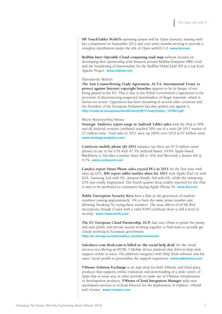 the way we see it



                                            HP TouchTablet WebOS operating system will be Open Sourced, starting with
                                            key components in September 2012 and over some months moving to provide a
                                            complete distribution under the title of Open webOS 1.0. www.hp.com

                                            R
                                            	 edHat Inter Operable Cloud computing road map webcast focused on
                                            developing their partnership with Amazon around RedHat Enteprise MRG Grid
                                            and the broadening of functionality for the RedHat DeltaCloud API as a top level
                                            Apache Project. www.redhat.com

                                            Standards Watch
                                            T
                                            	 he Anti Counterfeiting Trade Agreement, ACTA, International Treaty to
                                            protect against Internet copyright breaches appears to be in danger of not
                                            being passed in the EU. This is due to the Polish Government’s opposition to the
                                            provision of disconnecting suspected downloaders of illegal materials, which it
                                            deems too severe. Opposition has been mounting in several other countries and
                                            the President of the European Parliament has also spoken out against it.
                                            http://trade.ec.europa.eu/doclib/docs/2011/may/tradoc_147937.pdf

                                            More Noteworthy News
                                            S
                                            	 trategic Analytics report surge in Android Tablet sales with the iPad at 58%
                                            and all Android versions combined reached 39% out of a total Q4 2011 market of
                                            27 million units. Total sales in 2011 were up 260% over 2010 at 67 million units.
                                            www.strategicanalytics.com

                                            ComScore mobile phone Q4 2011 statistics say there are 97.9 million smart
                                            phones in use in the USA with 47.3% Android based, 29.6% Apple-based,
                                            Blackberry is 3rd after a market share fall to 16% and Microsoft a distant 4th at
                                            4.7%. www.comscore.com

                                            Canalys report Smart Phone sales exceed PCs in 2011 for the first time with
                                            sales up 62%. IHS report tablet market share for 2011 with Apple iPad 1st with
                                            62%, Samsung 2nd with 9%, Amazon Kindle 3rd with 6%, while the remaining
                                            23% was totally fragmented. The fourth quarter drop widely reported for the iPad
                                            is seen to be attributed to consumers buying Apple iPhone 4S. www.ihs.com

                                            Public Encryption Security Keys have a flaw in the generation of random
                                            numbers causing approximately .4% to have the same prime number and
                                            allowing ‘breaking’ by trying these numbers. The issue affects 0124 bit RSA
                                            encryptions though if used with a valid X509 certificate there is still a level of
                                            security. www.rsasecurity.com

                                            The EU European Cloud Partnership, ECP, has euro 10mn to prime the pump
                                            and start public and private sectors working together to find ways to actually get
                                            clouds working in European government.
                                            http://ec.europa.eu/information_society/newsroom

                                            S
                                            	 alesforce.com Desk.com is billed as ‘the social help desk’ for the cloud
                                            services era offering an HTML 5 Mobile device platform that delivers help desk
                                            support online to users. The platform integrates with Help Desk software and the
                                            users’ Social profile to personalize the support experience. www.salesforce.com

                                            VMware Solution Exchange is an App shop for both VMware and third party
                                            products that supports online evaluation and downloading of a wide variety of
                                            Apps that in some way or other provide or make use of VMware virtualization
                                            or development products. VMware vCloud Integration Manager adds new
                                            automation services to vCloud Director for the deployment of vSphere, vShield
                                            and vCenter. www.vmware.com



Changing The Game: Monthly Technology Briefs (March 2012)	                                                                       6
 
