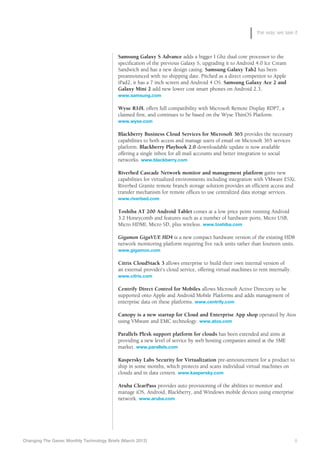 the way we see it



                                            Samsung Galaxy S Advance adds a bigger I Ghz dual core processor to the
                                            specification of the previous Galaxy S, upgrading it to Android 4.0 Ice Cream
                                            Sandwich and has a new design casing. Samsung Galaxy Tab2 has been
                                            preannounced with no shipping date. Pitched as a direct competitor to Apple
                                            iPad2, it has a 7 inch screen and Android 4 OS. Samsung Galaxy Ace 2 and
                                            Galaxy Mini 2 add new lower cost smart phones on Android 2.3.
                                            www.samsung.com

                                            Wyse R10L offers full compatibility with Microsoft Remote Display RDP7, a
                                            claimed first, and continues to be based on the Wyse ThinOS Platform.
                                            www.wyse.com

                                            Blackberry Business Cloud Services for Microsoft 365 provides the necessary
                                            capabilities to both access and manage users of email on Microsoft 365 services
                                            platform. Blackberry Playbook 2.0 downloadable update is now available
                                            offering a single inbox for all mail accounts and better integration to social
                                            networks. www.blackberry.com

                                            Riverbed Cascade Network monitor and management platform gains new
                                            capabilities for virtualized environments including integration with VMware ESXi.
                                            Riverbed Granite remote branch storage solution provides an efficient access and
                                            transfer mechanism for remote offices to use centralized data storage services.
                                            www.riverbed.com

                                            Toshiba AT 200 Android Tablet comes at a low price point running Android
                                            3.2 Honeycomb and features such as a number of hardware ports, Micro USB,
                                            Micro HDMI, Micro SD, plus wireless. www.toshiba.com

                                            Gigamon GigaVUE HD4 is a new compact hardware version of the existing HD8
                                            network monitoring platform requiring five rack units rather than fourteen units.
                                            www.gigamon.com

                                            Citrix CloudStack 3 allows enterprise to build their own internal version of
                                            an external provider’s cloud service, offering virtual machines to rent internally.
                                            www.citrix.com

                                            Centrify Direct Control for Mobiles allows Microsoft Active Directory to be
                                            supported onto Apple and Android Mobile Platforms and adds management of
                                            enterprise data on these platforms. www.centrify.com

                                            Canopy is a new startup for Cloud and Enterprise App shop operated by Atos
                                            using VMware and EMC technology. www.atos.com

                                            Parallels Plesk support platform for clouds has been extended and aims at
                                            providing a new level of service by web hosting companies aimed at the SME
                                            market. www.parallels.com

                                            Kaspersky Labs Security for Virtualization pre-announcement for a product to
                                            ship in some months, which protects and scans individual virtual machines on
                                            clouds and in data centers. www.kaspersky.com

                                            A
                                            	 ruba ClearPass provides auto provisioning of the abilities to monitor and
                                            manage iOS, Android, Blackberry, and Windows mobile devices using enterprise
                                            network. www.aruba.com




Changing The Game: Monthly Technology Briefs (March 2012)	                                                                        8
 