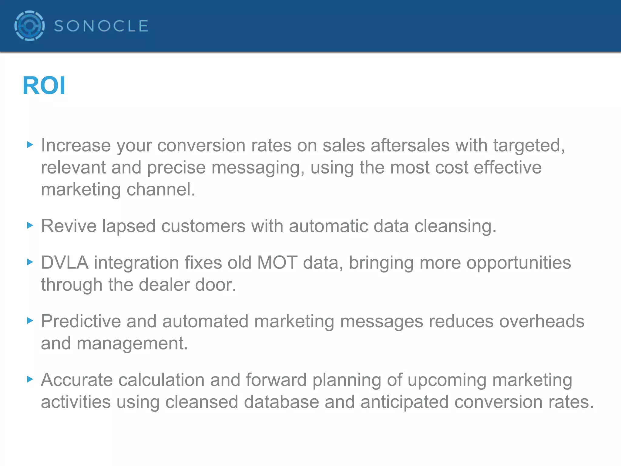 ROI
▸Increase your conversion rates on sales aftersales with targeted,
relevant and precise messaging, using the most cost effective
marketing channel.
▸Revive lapsed customers with automatic data cleansing.
▸DVLA integration fixes old MOT data, bringing more opportunities
through the dealer door.
▸Predictive and automated marketing messages reduces overheads
and management.
▸Accurate calculation and forward planning of upcoming marketing
activities using cleansed database and anticipated conversion rates.
 