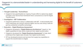 10
Capgemini Digital Reference Framework | June 2015 | Financial Services
Capgemini Proprietary | Copyright © Capgemini 2015. All Rights Reserved
Capgemini is a demonstrated leader in understanding and harnessing digital for the benefit of customers
worldwide
 Thought Leadership - TechnoVision
 Capgemini has spearheaded an ongoing 15-year effort to capture key digital
concepts in the TechnoVison framework that is conceived as a tool for Digital
Transformation
 Investigation – MIT Collaboration
 Capgemini performed a study in collaboration with MIT. It demonstrates that
many enterprises are racing to become digital, and the ones doing it well are
gaining substantial competitive advantage
 Execution – Digital Readiness Assessment
 Capgemini developed a “Digital Reference Architecture” based on the
digital capabilities to help clients implement their digital transformation
 Capgemini developed the “Digital Readiness Assessment” to help client
understand their digital state and plan their digital transformation
 HP has developed products and services that supply key capabilities to
support the transformation to Digital
 