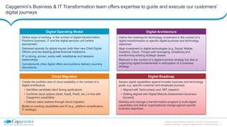 13
Capgemini Digital Reference Framework | June 2015 | Financial Services
Capgemini Proprietary | Copyright © Capgemini 2015. All Rights Reserved
Capgemini’s Business & IT Transformation team offers expertise to guide and execute our customers’
digital journeys
Digital Roadmap
Assess digital capabilities against broader business and technology
goals, e.g. specific customer and employee journeys
• Aligned with Technovision and MIT research
• Getting aligned with Digital Maturity Assessment (business
focused)
Mobilize and manage a transformation program to build digital
capabilities and deliver organizational change against specific
business objectives
Digital Architecture
Define the roadmap for technology investment in the context of a
digital transformation or specific digital business and technology
objectives
Align investment in digital technologies (e.g. Social, Mobile,
Analytics, Cloud, Things) with leveraging, simplifying and
transforming existing strategic assets
Relevant in the context of a digital business strategy but also in
organizing digital fundamentals in anticipation of a business
strategy
Digital Operating Model
Define ways of working in the context of digital transformation.
Positions business, IT and the digital services unit (where
appropriate)
Delivered recently for global insurer (with their new Chief Digital
Officer) and two leading global financial institutions
IP is strong, proven, works well, establishes and deepens
relationships
Complements other digital offers and positions delivery sourcing
discussions
Cloud Migration
Create the portfolio view of cloud suitability in the context of a
digital architecture
• Identifies candidate client facing applications
• Confirms cloud options (IaaS, SaaS, PaaS, etc.) in line with
Capgemini capabilities
• Defines value realized through cloud migration
Builds on existing capabilities and IP (e.g., platform simplification,
IT strategy).
 