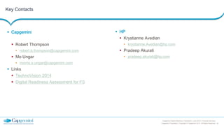 20
Capgemini Digital Reference Framework | June 2015 | Financial Services
Capgemini Proprietary | Copyright © Capgemini 2015. All Rights Reserved
Key Contacts
 Capgemini
 Robert Thompson
• robert.b.thompson@capgemini.com
 Mo Ungar
• morris.a.ungar@capgemini.com
 Links
 TechnoVision 2014
 Digital Readiness Assessment for FS
 HP
 Krystianne Avedian
• krystianne.Avedian@hp.com
 Pradeep Akurati
• pradeep.akurati@hp.com
 