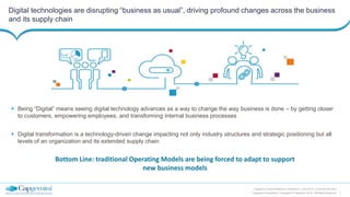 7
Capgemini Digital Reference Framework | June 2015 | Financial Services
Capgemini Proprietary | Copyright © Capgemini 2015. All Rights Reserved
Digital technologies are disrupting “business as usual”, driving profound changes across the business
and its supply chain
 Being “Digital” means seeing digital technology advances as a way to change the way business is done – by getting closer
to customers, empowering employees, and transforming internal business processes
 Digital transformation is a technology-driven change impacting not only industry structures and strategic positioning but all
levels of an organization and its extended supply chain
Bottom Line: traditional Operating Models are being forced to adapt to support
new business models
 
