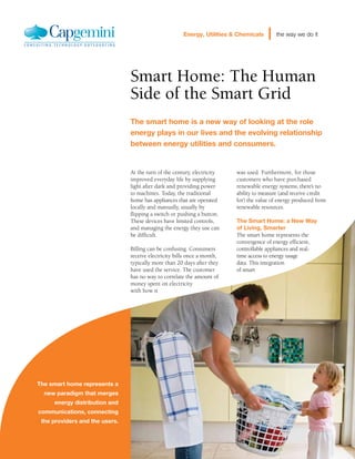 Energy, Utilities & Chemicals      the way we do it




                                Smart Home: The Human
                                Side of the Smart Grid
                                The smart home is a new way of looking at the role
                                energy plays in our lives and the evolving relationship
                                between energy utilities and consumers.


                                At the turn of the century, electricity   was used. Furthermore, for those
                                improved everyday life by supplying       customers who have purchased
                                light after dark and providing power      renewable energy systems, there’s no
                                to machines. Today, the traditional       ability to measure (and receive credit
                                home has appliances that are operated     for) the value of energy produced from
                                locally and manually, usually by          renewable resources.
                                flipping a switch or pushing a button.
                                These devices have limited controls,      The Smart Home: a New Way
                                and managing the energy they use can      of Living, Smarter
                                be difficult.                             The smart home represents the
                                                                          convergence of energy efficient,
                                Billing can be confusing. Consumers       controllable appliances and real-
                                receive electricity bills once a month,   time access to energy usage
                                typically more than 20 days after they    data. This integration
                                have used the service. The customer       of smart
                                has no way to correlate the amount of
                                money spent on electricity
                                with how it




The smart home represents a
  new paradigm that merges
     energy distribution and
communications, connecting
 the providers and the users.
 