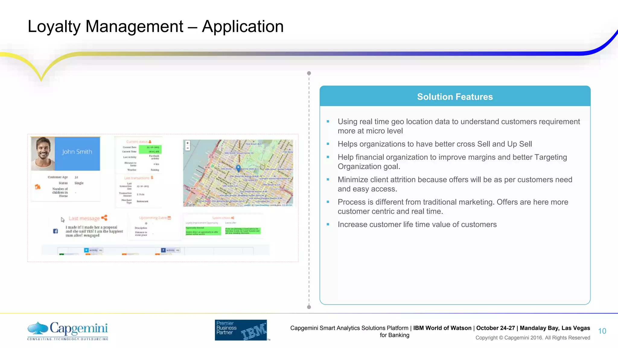 Copyright © Capgemini 2016. All Rights Reserved
Capgemini Smart Analytics Solutions Platform | IBM World of Watson | October 24-27 | Mandalay Bay, Las Vegas
for Banking
Loyalty Management – Application
10
 Using real time geo location data to understand customers requirement
more at micro level
 Helps organizations to have better cross Sell and Up Sell
 Help financial organization to improve margins and better Targeting
Organization goal.
 Minimize client attrition because offers will be as per customers need
and easy access.
 Process is different from traditional marketing. Offers are here more
customer centric and real time.
 Increase customer life time value of customers
Solution Features
 