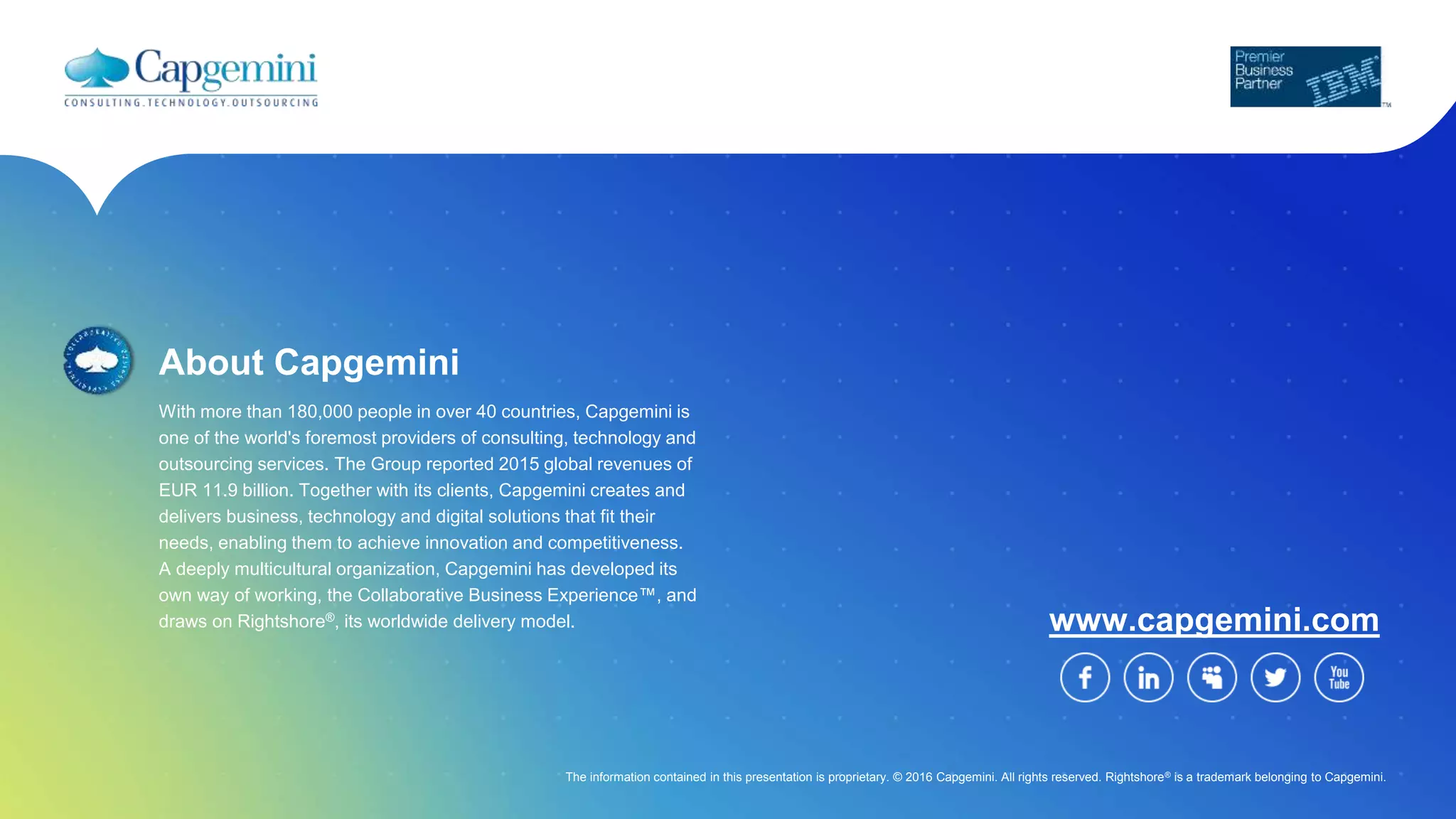About Capgemini
With more than 180,000 people in over 40 countries, Capgemini is
one of the world's foremost providers of consulting, technology and
outsourcing services. The Group reported 2015 global revenues of
EUR 11.9 billion. Together with its clients, Capgemini creates and
delivers business, technology and digital solutions that fit their
needs, enabling them to achieve innovation and competitiveness.
A deeply multicultural organization, Capgemini has developed its
own way of working, the Collaborative Business Experience™, and
draws on Rightshore®, its worldwide delivery model. www.capgemini.com
The information contained in this presentation is proprietary. © 2016 Capgemini. All rights reserved. Rightshore® is a trademark belonging to Capgemini.
For more details contact:
Ramana Bhandaru – Vice President Financial Services
ramana.bhandaru@capgemini.com
 