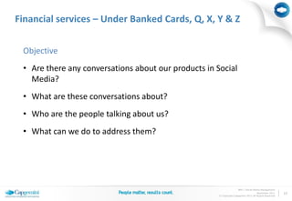 Financial services – Under Banked Cards, Q, X, Y & Z


 Objective
 • Are there any conversations about our products in Social
   Media?
 • What are these conversations about?
 • Who are the people talking about us?
 • What can we do to address them?




                                                                     BPO | Social Media Management
                                                                                     November 2011     10
                                                      © Copyright Capgemini 2011 All Rights Reserved
 