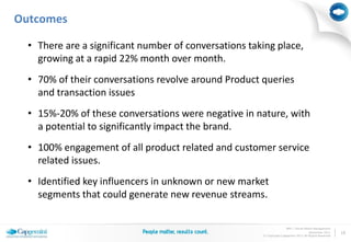 Outcomes

  • There are a significant number of conversations taking place,
    growing at a rapid 22% month over month.
  • 70% of their conversations revolve around Product queries
    and transaction issues
  • 15%-20% of these conversations were negative in nature, with
    a potential to significantly impact the brand.
  • 100% engagement of all product related and customer service
    related issues.
  • Identified key influencers in unknown or new market
    segments that could generate new revenue streams.

                                                                      BPO | Social Media Management
                                                                                      November 2011     18
                                                       © Copyright Capgemini 2011 All Rights Reserved
 