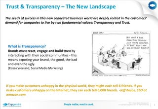 Trust & Transparency – The New Landscape
The seeds of success in this new connected business world are deeply rooted in the customers’
demand for companies to live by two fundamental values: Transparency and Trust.




 What is Transparency?
 Brands must react, engage and build trust by
 interacting with their social communities - this
 means exposing your brand, the good, the bad
 and even the ugly.
 (Elyssa Vreeland, Social Media Marketing)




If you make customers unhappy in the physical world, they might each tell 6 friends. If you
make customers unhappy on the Internet, they can each tell 6,000 friends. -Jeff Bezos, CEO at
amazon.com

                                                                                         BPO | Social Media Management
                                                                          © Copyright Capgemini 2011 All Rights Reserved   2
 