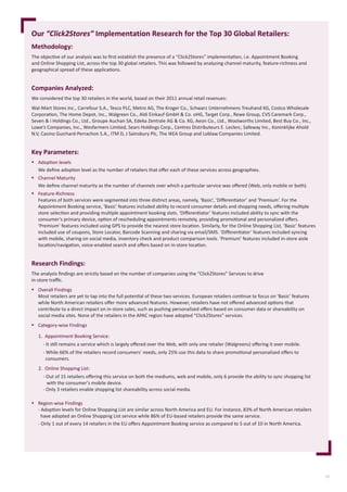 11
Methodology:
The	objecti	ve	of	our	analysis	was	to	ﬁ	rst	establish	the	presence	of	a	“Click2Stores”	implementati	on,	i.e.	Appointment	Booking	
and	Online	Shopping	List,	across	the	top	30	global	retailers.	This	was	followed	by	analyzing	channel	maturity,	feature-richness	and	
geographical	spread	of	these	applicati	ons.	
Companies Analyzed:
We	considered	the	top	30	retailers	in	the	world,	based	on	their	2011	annual	retail	revenues:	
Wal-Mart	Stores	Inc.,	Carrefour	S.A.,	Tesco	PLC,	Metro	AG,	The	Kroger	Co.,	Schwarz	Unternehmens	Treuhand	KG,	Costco	Wholesale	
Corporati	on,	The	Home	Depot,	Inc.,	Walgreen	Co.,	Aldi	Einkauf	GmbH	&	Co.	oHG,	Target	Corp.,	Rewe	Group,	CVS	Caremark	Corp.,	
Seven	&	i	Holdings	Co.,	Ltd.,	Groupe	Auchan	SA,	Edeka	Zentrale	AG	&	Co.	KG,	Aeon	Co.,	Ltd.,	Woolworths	Limited,	Best	Buy	Co.,	Inc.,	
Lowe’s	Companies,	Inc.,	Wesfarmers	Limited,	Sears	Holdings	Corp.,	Centres	Distributeurs	E.	Leclerc,	Safeway	Inc.,	Koninklijke	Ahold	
N.V,	Casino	Guichard-Perrachon	S.A.,	ITM	D,	J	Sainsbury	Plc,	The	IKEA	Group	and	Loblaw	Companies	Limited.	
Key Parameters:
 Adopti	on	levels
We	deﬁ	ne	adopti	on	level	as	the	number	of	retailers	that	oﬀ	er	each	of	these	services	across	geographies.
 Channel	Maturity	
We	deﬁ	ne	channel	maturity	as	the	number	of	channels	over	which	a	parti	cular	service	was	oﬀ	ered	(Web,	only	mobile	or	both).
 Feature-Richness	
Features	of	both	services	were	segmented	into	three	disti	nct	areas,	namely,	‘Basic’,	‘Diﬀ	erenti	ator’	and	‘Premium’.	For	the	
Appointment	Booking	service,	‘Basic’	features	included	ability	to	record	consumer	details	and	shopping	needs,	oﬀ	ering	multi	ple	
store	selecti	on	and	providing	multi	ple	appointment	booking	slots.	‘Diﬀ	erenti	ator’	features	included	ability	to	sync	with	the	
consumer’s	primary	device,	opti	on	of	rescheduling	appointments	remotely,	providing	promoti	onal	and	personalized	oﬀ	ers.	
‘Premium’	features	included	using	GPS	to	provide	the	nearest	store	locati	on.	Similarly,	for	the	Online	Shopping	List,	‘Basic’	features	
included	use	of	coupons,	Store	Locator,	Barcode	Scanning	and	sharing	via	email/SMS.	‘Diﬀ	erenti	ator’	features	included	syncing	
with	mobile,	sharing	on	social	media,	inventory	check	and	product	comparison	tools.	‘Premium’	features	included	in-store	aisle	
locati	on/navigati	on,	voice-enabled	search	and	oﬀ	ers	based	on	in-store	locati	on.	
Research Findings:
The	analysis	ﬁ	ndings	are	strictly	based	on	the	number	of	companies	using	the	“Click2Stores”	Services	to	drive
in-store	traﬃ		c.	
 Overall	Findings
Most	retailers	are	yet	to	tap	into	the	full	potenti	al	of	these	two	services.	European	retailers	conti	nue	to	focus	on	‘Basic’	features	
while	North	American	retailers	oﬀ	er	more	advanced	features.	However,	retailers	have	not	oﬀ	ered	advanced	opti	ons	that	
contribute	to	a	direct	impact	on	in-store	sales,	such	as	pushing	personalized	oﬀ	ers	based	on	consumer	data	or	shareability	on	
social	media	sites.	None	of	the	retailers	in	the	APAC	region	have	adopted	“Click2Stores”	services.
 Category-wise	Findings
 Region-wise	Findings
-	Adopti	on	levels	for	Online	Shopping	List	are	similar	across	North	America	and	EU.	For	instance,	83%	of	North	American	retailers
		have	adopted	an	Online	Shopping	List	service	while	86%	of	EU-based	retailers	provide	the	same	service.	
-	Only	1	out	of	every	14	retailers	in	the	EU	oﬀ	ers	Appointment	Booking	service	as	compared	to	5	out	of	10	in	North	America.
Our “Click2Stores” Implementation Research for the Top 30 Global Retailers:
1.	 Appointment	Booking	Service:
				-	It	sti	ll	remains	a	service	which	is	largely	oﬀ	ered	over	the	Web,	with	only	one	retailer	(Walgreens)	oﬀ	ering	it	over	mobile.
				-	While	66%	of	the	retailers	record	consumers’	needs,	only	25%	use	this	data	to	share	promoti	onal	personalized	oﬀ	ers	to
						consumers.
2.	 Online	Shopping	List:
				-	Out	of	15	retailers	oﬀ	ering	this	service	on	both	the	mediums,	web	and	mobile,	only	6	provide	the	ability	to	sync	shopping	list
							with	the	consumer’s	mobile	device.	
				-	Only	3	retailers	enable	shopping	list	shareability	across	social	media.
 