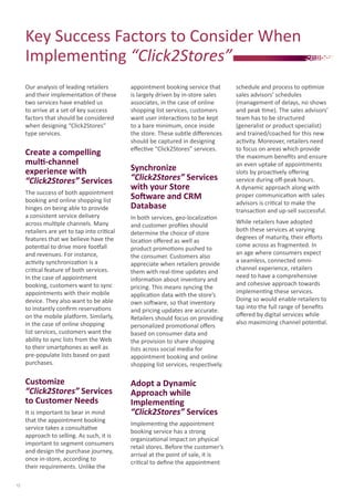 Key	Success	Factors	to	Consider	When	
Implementi	ng	“Click2Stores”
Our	analysis	of	leading	retailers	
and	their	implementati	on	of	these	
two	services	have	enabled	us	
to	arrive	at	a	set	of	key	success	
factors	that	should	be	considered	
when	designing	“Click2Stores”	
type	services.	
Create a compelling
multi-channel
experience with
“Click2Stores” Services
The	success	of	both	appointment	
booking	and	online	shopping	list	
hinges	on	being	able	to	provide	
a	consistent	service	delivery	
across	multi	ple	channels.	Many	
retailers	are	yet	to	tap	into	criti	cal	
features	that	we	believe	have	the	
potenti	al	to	drive	more	footf	all	
and	revenues.	For	instance,	
acti	vity	synchronizati	on	is	a	
criti	cal	feature	of	both	services.	
In	the	case	of	appointment	
booking,	customers	want	to	sync	
appointments	with	their	mobile	
device.	They	also	want	to	be	able	
to	instantly	conﬁ	rm	reservati	ons	
on	the	mobile	platf	orm.	Similarly,	
in	the	case	of	online	shopping	
list	services,	customers	want	the	
ability	to	sync	lists	from	the	Web	
to	their	smartphones	as	well	as	
pre-populate	lists	based	on	past	
purchases.
Customize
“Click2Stores” Services
to Customer Needs
It	is	important	to	bear	in	mind	
that	the	appointment	booking	
service	takes	a	consultati	ve	
approach	to	selling.	As	such,	it	is	
important	to	segment	consumers	
and	design	the	purchase	journey,	
once	in-store,	according	to	
their	requirements.	Unlike	the	
appointment	booking	service	that	
is	largely	driven	by	in-store	sales	
associates,	in	the	case	of	online	
shopping	list	services,	customers	
want	user	interacti	ons	to	be	kept	
to	a	bare	minimum,	once	inside	
the	store.	These	subtle	diﬀ	erences	
should	be	captured	in	designing	
eﬀ	ecti	ve	“Click2Stores”	services.
Synchronize
“Click2Stores” Services
with your Store
Software and CRM
Database
In	both	services,	geo-localizati	on	
and	customer	proﬁ	les	should	
determine	the	choice	of	store	
locati	on	oﬀ	ered	as	well	as	
product	promoti	ons	pushed	to	
the	consumer.	Customers	also	
appreciate	when	retailers	provide	
them	with	real-ti	me	updates	and	
informati	on	about	inventory	and	
pricing.	This	means	syncing	the	
applicati	on	data	with	the	store’s	
own	soft	ware,	so	that	inventory	
and	pricing	updates	are	accurate.	
Retailers	should	focus	on	providing	
personalized	promoti	onal	oﬀ	ers	
based	on	consumer	data	and	
the	provision	to	share	shopping	
lists	across	social	media	for	
appointment	booking	and	online	
shopping	list	services,	respecti	vely.
Adopt a Dynamic
Approach while
Implementing
“Click2Stores” Services
Implementi	ng	the	appointment	
booking	service	has	a	strong	
organizati	onal	impact	on	physical	
retail	stores.	Before	the	customer’s	
arrival	at	the	point	of	sale,	it	is	
criti	cal	to	deﬁ	ne	the	appointment	
12
schedule	and	process	to	opti	mize	
sales	advisors’	schedules	
(management	of	delays,	no	shows	
and	peak	ti	me).	The	sales	advisors’	
team	has	to	be	structured	
(generalist	or	product	specialist)	
and	trained/coached	for	this	new	
acti	vity.	Moreover,	retailers	need	
to	focus	on	areas	which	provide	
the	maximum	beneﬁ	ts	and	ensure	
an	even	uptake	of	appointments	
slots	by	proacti	vely	oﬀ	ering	
service	during	oﬀ	-peak	hours.	
A	dynamic	approach	along	with	
proper	communicati	on	with	sales	
advisors	is	criti	cal	to	make	the	
transacti	on	and	up-sell	successful.
While	retailers	have	adopted	
both	these	services	at	varying	
degrees	of	maturity,	their	eﬀ	orts	
come	across	as	fragmented.	In	
an	age	where	consumers	expect	
a	seamless,	connected	omni-
channel	experience,	retailers	
need	to	have	a	comprehensive	
and	cohesive	approach	towards	
implementi	ng	these	services.	
Doing	so	would	enable	retailers	to	
tap	into	the	full	range	of	beneﬁ	ts	
oﬀ	ered	by	digital	services	while	
also	maximizing	channel	potenti	al.
 