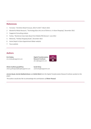 1	 Forrester, “US Online Retail Forecast, 2012 To 2017”, March 2013
2	 Wanderful Media Research, “Technology Blurs the Line of Online vs. In-Store Shopping”, December 2012
3	 Capgemini Consulting analysis
4	 Forbes, “Nordstrom Sees Sales Boost from Mobile POS Devices”, June 2012
5	 Motorola, “Holiday Shopping Study”, December 2012
6	 Home Depot In-Store Appointment Maker website
7	 Tesco website
References
Authors
Eric Sindou
eric.sindou@capgemini.com
Olivier Guilhot-gaudeffroy
olivier.guilhotgaudeffroy@capgemini.com
Sarah Driay
sarah.driay@capgemini.com
Digital Transformation
Research Institute
dtri.in@capgemini.com
Jerome Buvat, Amrita Radhakrishnan and Ashish Bisht from the Digital Transformation Research Institute worked on this
paper.
The authors would also like to acknowledge the contributions of Olivier Pacaud.
 