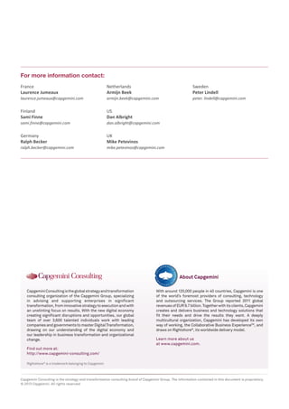 Rightshore®
is a trademark belonging to Capgemini
CapgeminiConsultingistheglobalstrategyandtransformation
consulting organization of the Capgemini Group, specializing
in advising and supporting enterprises in significant
transformation,frominnovativestrategytoexecutionandwith
an unstinting focus on results. With the new digital economy
creating significant disruptions and opportunities, our global
team of over 3,600 talented individuals work with leading
companiesandgovernmentstomasterDigitalTransformation,
drawing on our understanding of the digital economy and
our leadership in business transformation and organizational
change.
Find out more at:
http://www.capgemini-consulting.com/
With around 120,000 people in 40 countries, Capgemini is one
of the world’s foremost providers of consulting, technology
and outsourcing services. The Group reported 2011 global
revenuesofEUR9.7billion.Togetherwithitsclients,Capgemini
creates and delivers business and technology solutions that
fit their needs and drive the results they want. A deeply
multicultural organization, Capgemini has developed its own
way of working, the Collaborative Business ExperienceTM
, and
draws on Rightshore®
, its worldwide delivery model.
Learn more about us
at www.capgemini.com.
About Capgemini
Capgemini Consulting is the strategy and transformation consulting brand of Capgemini Group. The information contained in this document is proprietary.
© 2013 Capgemini. All rights reserved.
France
Laurence Jumeaux
laurence.jumeaux@capgemini.com
Finland
Sami Finne
sami.finne@capgemini.com
Germany
Ralph Becker
ralph.becker@capgemini.com
Netherlands
Armijn Beek
armijn.beek@capgemini.com
US
Dan Albright
dan.albright@capgemini.com
UK
Mike Petevinos
mike.petevinos@capgemini.com
Sweden
Peter Lindell
peter. lindell@capgemini.com
For more information contact:
 