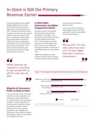 In-Store	is	Sti	ll	the	Primary
Revenue	Earner	
Consumers	globally	have	rapidly	
adopted	digital	retail	channels.	
Online	retail	sales	in	the	US	are	
expected	to	reach	$370	billion	in	
2017,	up	from	$231	billion	in	2012.	
However,	this	does	not	ring	a	death	
knell	for	brick-and-mortar	retail	
stores.	Despite	the	rapid	double-
digit	growth	rate	of	e-business,	
online	channels	are	expected	to	
contribute	to	only	around	10%	of
all	US	retail	sales	by	20171	
.	The	
physical	store	sti	ll	remains	the	
primary	point	of	sale	for	a	large	
proporti	on	of	consumers.	
Figure 1: Percentage of Consumers Preferring In-store vs. Online Experience
Source: Wanderful Media Research, December 2012
2
During 2011, US store
sales conversion rates
were 14 times higher
than their e-business
counterparts.
Online channels are
expected to contribute
to only around 10% of
all US retail sales by
2017.
In-store Online
16%
40%
13%
50%
12%
51%
Better
customer service
Getting answers
for questions
Establishing relationship
with merchant
Majority of Consumers
Prefer to Shop In-Store
A	US	survey	shows	that	consumers	
prefer	the	in-store	experience	for	
a	variety	of	reasons	(see	Figure	
1)2
.	Physical	stores	help	consumers	
establish	a	relati	onship	with	the	
merchant,	get	immediate	answers	
to	questi	ons	and	get	access	to	
bett	er	service.	From	a	retailer	
perspecti	ve,	this	highlights	the	
areas	where	they	need	to	conti	nue	
innovati	ng	in	order	to	stay	relevant	
to	the	digital	consumer.
In-Store Sales
Conversions are Higher
Compared to Online
Another	key	factor	that	makes	
physical	stores	indispensable	
to	retailers	is	the	higher	sales	
conversion	rates	that	they	achieve.	
A	study	indicates	that	during	
2011,	US	store	sales	conversion	
rates	were	14	ti	mes	higher	than	
their	e-business	counterparts3
.	
Driving	more	traﬃ		c	in-store	has	an	
immediate	impact	on	accelerati	ng	
sales.
Digital	technologies	can	help	
retailers	match	consumer	interest	
in	online	channels	with	the	higher	
sales	conversion	beneﬁ	ts	of	
physical	stores.	
In	the	next	secti	on,	we	discuss	
which	digital	services	have	the	
potenti	al	to	drive	in-store	traﬃ		c	
and	increase	revenues.
 