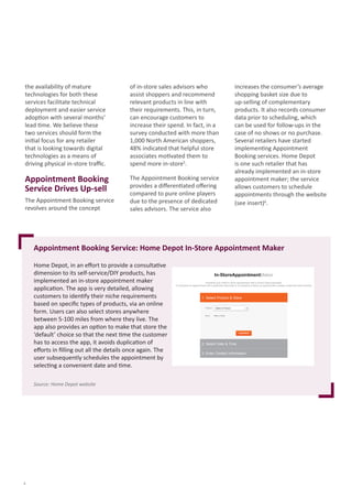 Appointment Booking Service: Home Depot In-Store Appointment Maker
Home	Depot,	in	an	eﬀ	ort	to	provide	a	consultati	ve	
dimension	to	its	self-service/DIY	products,	has	
implemented	an	in-store	appointment	maker	
applicati	on.	The	app	is	very	detailed,	allowing	
customers	to	identi	fy	their	niche	requirements	
based	on	speciﬁ	c	types	of	products,	via	an	online	
form.	Users	can	also	select	stores	anywhere	
between	5-100	miles	from	where	they	live.	The	
app	also	provides	an	opti	on	to	make	that	store	the	
‘default’	choice	so	that	the	next	ti	me	the	customer	
has	to	access	the	app,	it	avoids	duplicati	on	of	
eﬀ	orts	in	ﬁ	lling	out	all	the	details	once	again.	The	
user	subsequently	schedules	the	appointment	by	
selecti	ng	a	convenient	date	and	ti	me.
Source: Home Depot website
4
the	availability	of	mature	
technologies	for	both	these	
services	facilitate	technical	
deployment	and	easier	service	
adopti	on	with	several	months’	
lead	ti	me.	We	believe	these	
two	services	should	form	the	
initi	al	focus	for	any	retailer	
that	is	looking	towards	digital	
technologies	as	a	means	of
driving	physical	in-store	traﬃ		c.
Appointment Booking
Service Drives Up-sell
The	Appointment	Booking	service	
revolves	around	the	concept	
of	in-store	sales	advisors	who	
assist	shoppers	and	recommend	
relevant	products	in	line	with	
their	requirements.	This,	in	turn,	
can	encourage	customers	to	
increase	their	spend.	In	fact,	in	a	
survey	conducted	with	more	than	
1,000	North	American	shoppers,	
48%	indicated	that	helpful	store	
associates	moti	vated	them	to	
spend	more	in-store5
.	
The	Appointment	Booking	service	
provides	a	diﬀ	erenti	ated	oﬀ	ering	
compared	to	pure	online	players	
due	to	the	presence	of	dedicated	
sales	advisors.	The	service	also	
increases	the	consumer’s	average	
shopping	basket	size	due	to	
up-selling	of	complementary	
products.	It	also	records	consumer	
data	prior	to	scheduling,	which	
can	be	used	for	follow-ups	in	the	
case	of	no	shows	or	no	purchase.	
Several	retailers	have	started	
implementi	ng	Appointment	
Booking	services.	Home	Depot	
is	one	such	retailer	that	has	
already	implemented	an	in-store	
appointment	maker;	the	service	
allows	customers	to	schedule	
appointments	through	the	website	
(see	insert)6
.
Schedule your initial in-store appointment with a Home Depot specialist.
To schedule an appointment with a particular associate or to schedule a follow-up appointment, please contact the store directly.
1. Select Product & Store
Product:
Store: Select a Store
2. Select Date & Time
3. Enter Contact Information
Select a Product
In-StoreAppointmentMaker
 