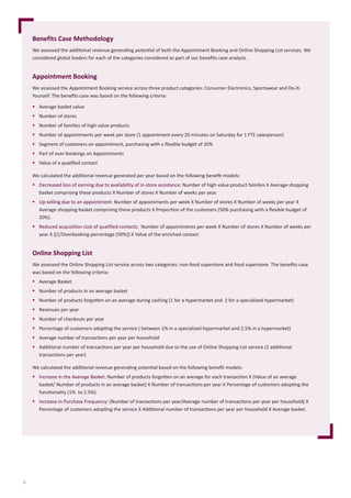 8
Benefits Case Methodology
We	assessed	the	additi	onal	revenue	generati	ng	potenti	al	of	both	the	Appointment	Booking	and	Online	Shopping	List	services.	We	
considered	global	leaders	for	each	of	the	categories	considered	as	part	of	our	beneﬁ	ts	case	analysis.
Appointment Booking
We	assessed	the	Appointment	Booking	service	across	three	product	categories:	Consumer	Electronics,	Sportswear	and	Do-It-
Yourself.	The	beneﬁ	ts	case	was	based	on	the	following	criteria:
 Average	basket	value	
 Number	of	stores
 Number	of	families	of	high	value	products
 Number	of	appointments	per	week	per	store	(1	appointment	every	20	minutes	on	Saturday	for	1	FTE	salesperson)
 Segment	of	customers	on	appointment,	purchasing	with	a	ﬂ	exible	budget	of	20%
 Part	of	over-bookings	on	Appointments
 Value	of	a	qualiﬁ	ed	contact
We	calculated	the	additi	onal	revenue	generated	per	year	based	on	the	following	beneﬁ	t	models:
 Decreased	loss	of	earning	due	to	availability	of	in-store	assistance:	Number	of	high	value	product	families	X	Average	shopping	
basket	comprising	these	products X	Number	of	stores	X	Number	of	weeks	per	year.
 Up-selling	due	to	an	appointment:	Number	of	appointments	per	week X	Number	of	stores X	Number	of	weeks	per	year X
Average	shopping	basket	comprising	these	products X Proporti	on	of	the	customers	(50%	purchasing	with	a	ﬂ	exible	budget	of	
20%).
 Reduced	acquisiti	on	cost	of	qualiﬁ	ed	contacts:		Number	of	appointments	per	week	X	Number	of	stores	X Number	of	weeks	per	
year X	{(1/Overbooking	percentage	(50%)}	X	Value	of	the	enriched	contact.
Online Shopping List
We	assessed	the	Online	Shopping	List	service	across	two	categories:	non-food	superstore	and	food	superstore.	The	beneﬁ	ts	case	
was	based	on	the	following	criteria:
 Average	Basket
 Number	of	products	in	an	average	basket
 Number	of	products	forgott	en	on	an	average	during	cashing	(1	for	a	hypermarket	and		2	for	a	specialized	hypermarket)
 Revenues	per	year
 Number	of	checkouts	per	year
 Percentage	of	customers	adopti	ng	the	service	(	between	1%	in	a	specialized	hypermarket	and	2.5%	in	a	hypermarket)
 Average	number	of	transacti	ons	per	year	per	household
 Additi	onal	number	of	transacti	ons	per	year	per	household	due	to	the	use	of	Online	Shopping	List	service	(2	additi	onal	
transacti	ons	per	year)
We	calculated	the	additi	onal	revenue	generati	ng	potenti	al	based	on	the	following	beneﬁ	t	models:
 Increase	in	the	Average	Basket:	Number	of	products	forgott	en	on	an	average	for	each	transacti	on	X	(Value	of	an	average	
basket/	Number	of	products	in	an	average	basket)	X	Number	of	transacti	ons	per	year	X	Percentage	of	customers	adopti	ng	the	
functi	onality	(1%		to	2.5%).
 Increase	in	Purchase	Frequency:	(Number	of	transacti	ons	per	year/Average	number	of	transacti	ons	per	year	per	household)	X
Percentage	of	customers	adopti	ng	the	service	X	Additi	onal	number	of	transacti	ons	per	year	per	household	X	Average	basket.
 