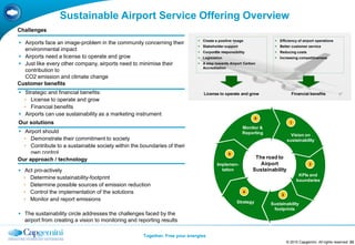 Sustainable Airport Service Offering Overview
Challenges
                                                                              Create a positive image              Efficiency of airport operations
 Airports face an image-problem in the community concerning their
                                                                              Stakeholder support                  Better customer service
  environmental impact                                                        Corporate responsibility             Reducing costs
 Airports need a license to operate and grow                                 Legislation                          Increasing competitiveness
 Just like every other company, airports need to minimise their              A step towards Airport Carbon
                                                                               Accreditation
  contribution to
  CO2 emission and climate change
Customer benefits
 Strategic and financial benefits:                                             License to operate and grow                   Financial benefits
  • License to operate and grow
  • Financial benefits
 Airports can use sustainability as a marketing instrument
                                                                                                             6
Our solutions                                                                                                                1
                                                                                                     Monitor &
 Airport should                                                                                     Reporting               Vision on
  • Demonstrate their commitment to society                                                                                sustainability
  • Contribute to a sustainable society within the boundaries of their
     own control                                                                             5
Our approach / technology                                                                                  The road to
                                                                                       Implemen-             Airport                    2
 Act pro-actively                                                                       tation           Sustainability
                                                                                                                                  KPIs and
  • Determine sustainability-footprint                                                                                           boundaries
  • Determine possible sources of emission reduction
  • Control the implementation of the solutions                                                       4
                                                                                                                       3
  • Monitor and report emissions                                                                  Strategy       Sustainability
                                                                                                                  footprints
 The sustainability circle addresses the challenges faced by the
  airport from creating a vision to monitoring and reporting results

                                                     Together. Free your energies
                                                                                                                           © 2010 Capgemini. All rights reserved 23
 