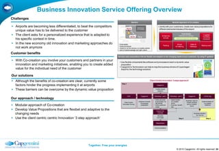 Business Innovation Service Offering Overview
Challenges
                                                                                                 Barriers:                                                       Modular Approach of Co-creation

 Airports are becoming less differentiated, to beat the competitors                                                                       Jointly with your customers, create new value propositions for
                                                                                       Barrier                                              different elements/modules of the airport:
  unique value has to be delivered to the customer                                        A




 The client asks for a personalized experience that is adapted to
                                                                              Co-creatie: klanten &                                                                             Fixed Assets
                                                                              faciliteiten voor co-
                                                                                                                                                                           (hardware & buildings)
                                                                                                                                                                                                                 Luggage
                                                                              creatie           Barrier
                                                                                                          B                                      Entrances
                                                                                                                                                                                                                 handling
                                                                                                                                                  & Exits
  his specific context in time.                                               Technologie : Business
                                                                              Intelligence
                                                                                                                                                                       Difficult & expensive to change           hardware

 In the new economy old innovation and marketing approaches do            fixed assets                                                                                Shops               Gates &
                                                                           fixed procedures
                                                                                                                                                  Parking                                                      Waiting room
                                                                                                                                                                      & Catering            Hallways
  not work anymore                                                         Airport is not the obvious co-creation partner
                                                                           lack of tools/knowledge and right culture

Customer benefits
                                                                         Develop value propositions that are flexible and adaptive to the changing needs of your customers, by using IT systems

 With Co-creation you involve your customers and partners in your          Use flexible components like software and processes to reach a dynamic value
  innovation and marketing initiatives, enabling you to create added         proposition
                                                                            Capgemini‟s Technovision can help to map the business drivers of Copenhagen
  value for the individual need of the customer                              Airport to the technology solutions


Our solutions
 Although the benefits of co-creation are clear, currently some                                                                Client Centric Innovation ‘3 steps approach’
                                                                              Step 1
  factors hinder the progress implementing it at airports                                                                               Capgemini


 These barriers can be overcome by the dynamic value proposition                                                                     Further (trend)
                                                                                                                                        research


                                                                                        CXX                      Capgemini           Workshop – part I       Workshop – part II          Capgemini                CXX & Cap
Our approach / technology                                                                                                           • Verify as-is and       • Determination
                                                                                                                                                                                      Business case for
                                                                                                              Analysis of results     to-be position for       Co-creation                                     Implementation of
                                                                                  Client Centric                                                                                       chosen scenario
                                                                                                                & workshop            (all) brands             forms                                              co-creation
 Modular approach of Co-creation                                               Innovation Survey
                                                                                                                 preparation        • Verify preferred
                                                                                                                                      routes
                                                                                                                                                             • Exercise: „benefit
                                                                                                                                                               tree‟
                                                                                                                                                                                       and co-creation
                                                                                                                                                                                            forms
                                                                                                                                                                                                                   initiatives


 Develop Value Propositions that are flexibel and adaptive to the                                                                     Future CXX
  changing needs                                                                                                                        Concept                                                     Business decision
                                                                                                                                                                                                       Go / No Go
                                                                                                                                         Storyline
 Use the client centric centric Innovation „3 step approach‟                                                                           „CXX 2020‟
                                                                                                                                                                           Step 2                                       Step 3

                                                                                                                                       Stakeholders


                                                                                                                                     Communications




                                                    Together. Free your energies
                                                                                                                                                                       © 2010 Capgemini. All rights reserved 24
 