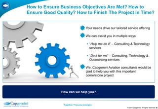 How to Ensure Business Objectives Are Met? How to
Ensure Good Quality? How to Finish The Project in Time?


                                    Your needs drive our tailored service offering

                                    We can assist you in multiple ways

                                       “Help me do it” – Consulting & Technology
                                        services

                                       “Do it for me” – Consulting, Technology &
                                        Outsourcing services

                                    We, Capgemini Aviation consultants would be
                                     glad to help you with this important
                                     cornerstone project




              How can we help you?


                Together. Free your energies
                                                                  © 2010 Capgemini. All rights reserved 32
 