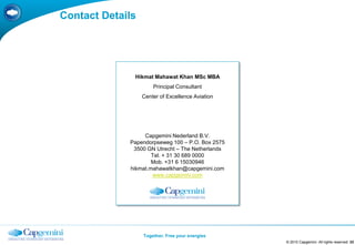 Contact Details




              Hikmat Mahawat Khan MSc MBA
                      Principal Consultant
                  Center of Excellence Aviation




                  Capgemini Nederland B.V.
             Papendorpseweg 100 – P.O. Box 2575
              3500 GN Utrecht – The Netherlands
                     Tel. + 31 30 689 0000
                     Mob. +31 6 15030946
             hikmat.mahawatkhan@capgemini.com
                     www.capgemini.com




                  Together. Free your energies
                                                  © 2010 Capgemini. All rights reserved 33
 