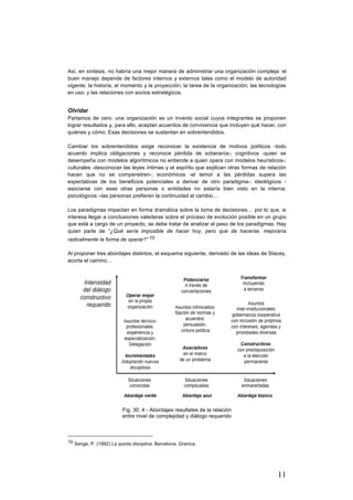 11
Así, en síntesis, no habría una mejor manera de administrar una organización compleja: el
buen manejo depende de factores internos y externos tales como el modelo de autoridad
vigente; la historia, el momento y la proyección; la tarea de la organización; las tecnologías
en uso; y las relaciones con socios estratégicos.
Olvidar
Partamos de cero: una organización es un invento social cuyos integrantes se proponen
lograr resultados y, para ello, aceptan acuerdos de convivencia que incluyen qué hacer, con
quiénes y cómo. Esas decisiones se sustentan en sobrentendidos.
Cambiar los sobrentendidos exige reconocer la existencia de motivos políticos -todo
acuerdo implica obligaciones y reconoce pérdida de soberanía-; cognitivos -quien se
desempeña con modelos algorítmicos no entiende a quien opera con modelos heurísticos-;
culturales -desconocer las leyes íntimas y el espíritu que explican otras formas de relación
hacen que no se compenetren-; económicos -el temor a las pérdidas supera las
expectativas de los beneficios potenciales a derivar de otro paradigma-; ideológicos -
asociarse con esas otras personas o entidades no estaría bien visto en la interna;
psicológicos –las personas prefieren la continuidad al cambio…
Los paradigmas impactan en forma dramática sobre la toma de decisiones… por lo que, si
interesa llegar a conclusiones valederas sobre el proceso de evolución posible en un grupo
que está a cargo de un proyecto, se debe tratar de analizar el peso de los paradigmas. Hay
quien parte de “¿Qué sería imposible de hacer hoy, pero que de hacerse, mejoraría
radicalmente la forma de operar?” 10
Al proponer tres abordajes distintos, el esquema siguiente, derivado de las ideas de Stacey,
acorta el camino…
Fig. 30. 4 - Abordajes resultates de la relación
entre nivel de complejidad y diálogo requerido
																																																								
10 Senge, P. (1992) La quinta disciplina. Barcelona: Granica.
 