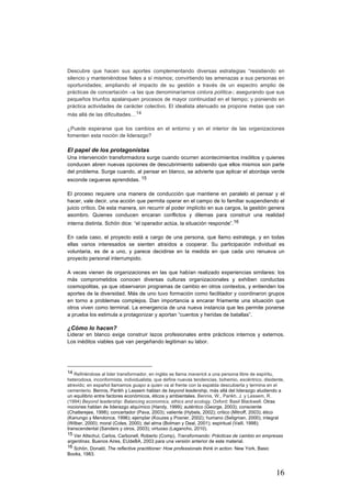 16
Descubre que hacen sus aportes complementando diversas estrategias “resistiendo en
silencio y manteniéndose fieles a sí mismos; convirtiendo las amenazas a sus personas en
oportunidades; ampliando el impacto de su gestión a través de un espectro amplio de
prácticas de concertación –a las que denominaríamos cintura política-; asegurando que sus
pequeños triunfos apalanquen procesos de mayor continuidad en el tiempo; y poniendo en
práctica actividades de carácter colectivo. El idealista atenuado se propone metas que van
más allá de las dificultades…14
¿Puede esperarse que los cambios en el entorno y en el interior de las organizaciones
fomenten esta noción de liderazgo?
El papel de los protagonistas
Una intervención transformadora surge cuando ocurren acontecimientos insólitos y quienes
conducen abren nuevas opciones de descubrimiento sabiendo que ellos mismos son parte
del problema. Surge cuando, al pensar en blanco, se advierte que aplicar el abordaje verde
esconde cegueras aprendidas. 15
El proceso requiere una manera de conducción que mantiene en paralelo el pensar y el
hacer, vale decir, una acción que permita operar en el campo de lo familiar suspendiendo el
juicio crítico. De esta manera, sin recurrir al poder implícito en sus cargos, la gestión genera
asombro. Quienes conducen encaran conflictos y dilemas para construir una realidad
interna distinta. Schön dice: “el operador actúa, la situación responde”.16
En cada caso, el proyecto está a cargo de una persona, que llamo estratega, y en todas
ellas varios interesados se sienten atraídos a cooperar. Su participación individual es
voluntaria, es de a uno, y parece decidirse en la medida en que cada uno renueva un
proyecto personal interrumpido.
A veces vienen de organizaciones en las que habían realizado experiencias similares: los
más comprometidos conocen diversas culturas organizacionales y exhiben conductas
cosmopolitas, ya que observaron programas de cambio en otros contextos, y entienden los
aportes de la diversidad. Más de uno tuvo formación como facilitador y coordinaron grupos
en torno a problemas complejos. Dan importancia a encarar fríamente una situación que
otros viven como terminal. La emergencia de una nueva instancia que les permite ponerse
a prueba los estimula a protagonizar y aportan “cuentos y heridas de batallas”.
¿Cómo lo hacen?
Liderar en blanco exige construir lazos profesionales entre prácticos internos y externos.
Los inéditos viables que van pergeñando legitiman su labor.
																																																								
14 Refiriéndose al lider transformador, en inglés se llama maverick a una persona libre de espíritu,
heterodoxa, inconformista, individualista, que define nuevas tendencias, bohemio, excéntrico, disidente,
atrevido; en español llamamos guapo a quien va al frente con la espalda descubierta y termina en el
cementerio. Bennis, Parikh y Lessem hablan de beyond leadership, más allá del liderazgo aludiendo a
un equilibrio entre factores económicos, éticos y ambientales. Bennis, W., Parikh, J. y Lessem, R.
(1994) Beyond leadership: Balancing economics, ethics and ecology. Oxford: Basil Blackwell. Otras
nociones hablan de liderazgo alquímico (Handy, 1999); auténtico (George, 2003); consciente
(Chatterejee, 1998); concertador (Pava, 2003); valiente (Hybels, 2002); critico (Mitroff, 2003); ético
(Kanungo y Mendonca, 1996); ejemplar (Kouzes y Posner, 2002); humano (Seligman, 2000); integral
(Wilber, 2000); moral (Coles, 2000); del alma (Bolman y Deal, 2001); espiritual (Vaill, 1998);
transcendental (Sanders y otros, 2003); virtuoso (Lagancho, 2010).
15 Ver Altschul, Carlos, Carbonell, Roberto (Comp), Transformando: Prácticas de cambio en empresas
argentinas. Buenos Aires, EUdeBA, 2003 para una versión anterior de este material.
16 Schön, Donald, The reflective practitioner: How professionals think in action. New York, Basic
Books, 1983.
 