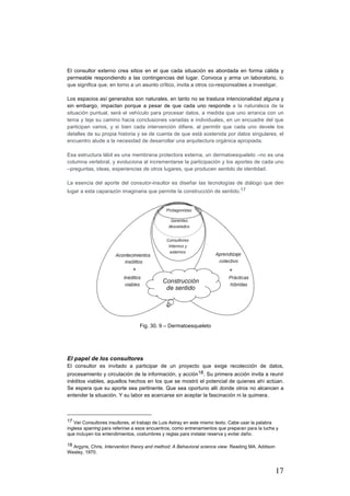 17
El consultor externo crea sitios en el que cada situación es abordada en forma cálida y
permeable respondiendo a las contingencias del lugar. Convoca y arma un laboratorio, lo
que significa que, en torno a un asunto crítico, invita a otros co-responsables a investigar.
Los espacios así generados son naturales, en tanto no se trasluce intencionalidad alguna y
sin embargo, impactan porque a pesar de que cada uno responde a la naturaleza de la
situación puntual, será el vehículo para procesar datos, a medida que uno arranca con un
tema y teje su camino hacia conclusiones variadas e individuales, en un encuadre del que
participan varios, y si bien cada intervención difiere, al permitir que cada uno devele los
detalles de su propia historia y se de cuenta de que está sostenida por datos singulares, el
encuentro alude a la necesidad de desarrollar una arquitectura orgánica apropiada.
Esa estructura lábil es una membrana protectora externa, un dermatoesqueleto –no es una
columna vertebral, y evoluciona al incrementarse la participación y los aportes de cada uno
–preguntas, ideas, experiencias de otros lugares, que producen sentido de identidad.
La esencia del aporte del consutor-insultor es diseñar las tecnologías de diálogo que den
lugar a esta caparazón imaginaria que permite la construcción de sentido.17
Fig. 30. 9 – Dermatoesqueleto
El papel de los consultores
El consultor es invitado a participar de un proyecto que exige recolección de datos,
procesamiento y circulación de la información, y acción18. Su primera acción invita a reunir
inéditos viables, aquellos hechos en los que se mostró el potencial de quienes ahí actúan.
Se espera que su aporte sea pertinente. Que sea oportuno allí donde otros no alcancen a
entender la situación. Y su labor es acercarse sin aceptar la fascinación ni la quimera.
																																																								
17 Ver Consultores insultores, el trabajo de Luis Astray en este mismo texto. Cabe usar la palabra
inglesa sparring para referirse a esos encuentros, como entrenamientos que preparan para la lucha y
que incluyen los entendimientos, costumbres y reglas para instalar reserva y evitar daño.	
18 Argyris, Chris, Intervention theory and method: A Behavioral science view. Reading MA, Addison
Wesley, 1970.
 