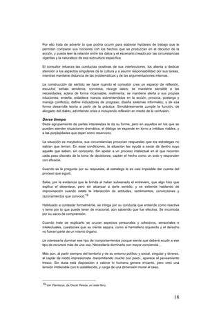 18
Por ello trata de advertir lo que podría ocurrir para elaborar hipótesis de trabajo que le
permitan comparar sus nociones con los hechos que se produzcan en el decurso de la
acción, y pueda leer la relación entre los datos y el escenario creado por las circunstancias
vigentes y la naturaleza de esa subcultura específica.
El consultor refuerza las conductas positivas de sus interlocutores, los alienta a dedicar
atención a los aspectos singulares de la cultura y a asumir responsabilidad por sus tareas,
mientras mantiene distancia de las problemáticas y de las argumentaciones internas.
La construcción de sentido se hace cuando el consultor crea un espacio de reflexión,
escucha; señala senderos; conversa; recoge datos; se mantiene sensible a las
necesidades; aclara de forma incansable; realimenta; se mantiene alerta a sus propias
intuiciones; enseña; establece nuevos sobrentendidos en la acción; provoca, posterga y
maneja conflictos; define indicadores de progreso; diseña sistemas informales; y de esa
forma desarrolla teoría a partir de la práctica. Simultáneamente cumple la función, de
abogado del diablo, advirtiendo crisis e incluyendo reflexión en medio de la confusión.
Darse tiempo
Cada agrupamiento de partes interesadas le da su forma, pero en aquellos en los que se
pueden atender situaciones dramática, el diálogo se expande en torno a inéditos viables, y
a las perplejidades que dejan como reservorio.
La situación es mayéutica, sus circunstancias provocan respuestas que los estrategas no
sabían que tenían. En esas condiciones, la situación les ayuda a sacar de dentro suyo
aquello que saben, sin conocerlo. Sin apelar a un proceso intelectual en el que recorren
cada paso discreto de la toma de decisiones, captan el hecho como un todo y responden
con eficacia.
Cuando se le pregunta por su respuesta, al estratega le es casi imposible dar cuenta del
proceso que siguió.
Sabe, por la evidencia que le brinda el haber subsanado el entrevero, que algo hizo que
explica el desenlace, pero sin alcanzar a darle sentido, y se extiende hablando de
improvisación cuando relata la interacción de actitudes, sentimientos, convicciones y
razonamientos que convocó.19
Habituado a contestar formalmente, se intriga por su conducta que entiende como reactiva
y teme por lo que puede tener de irracional, aún sabiendo que fue efectiva. Se incomoda
por su vacío de comprensión.
Cuando trata de explicarlo se cruzan aspectos personales y colectivos, sensoriales e
intelectuales, cuestiones que su mente separa, como si hemisferio izquierdo y el derecho
no fueran parte de un mismo órgano.
Le interesaría dominar ese tipo de comportamientos porque siente que deberá acudir a ese
tipo de recursos más de una vez. Necesitaría dominarlo con mayor conciencia…
Más aún, al partir siempre del territorio y de su entorno político y social, singular y diverso,
al captar de modo impresionista -transmitiendo mucho con poco-, aparece el pensamiento
fresco. Sin duda esta disposición a valorar lo humano genera encanto, pero crea una
tensión intolerable con lo establecido, y carga de una dimensión moral al caso.
																																																								
19 Ver Plantarse, de Oscar Resúa, en este libro.
 
