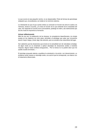 19
Lo que ocurre en ese pequeño recinto, no es despreciable. Parte de formas de aprendizaje
solapado que, al socializarse, se instala en la memoria colectiva.
Lo interesante es que el que cuenta ordena su narración en función de cómo le vuelve a la
memoria, recrea lo ocurrido, y lo hace en función de lo que entiende fue la necesidad del
caso. Así responde en función de la convocatoria, posterga el orden y las restricciones que
de otro modo le impondría su formación.
Actuar reflexionando
Más de una vez, la aceleración de los tiempos, la competencia desenfrenada y la mirada
puesta en los objetivos de corto plazo obnubilan al estratega que sabe que convendría
asumir mayor riesgo y hacer algo más atrevido, pero se somete a las costumbres del lugar.
Aún sabiendo que las situaciones que encara en la actualidad son de naturaleza compleja,
de algún modo se ve arrastrado a aplicar abordajes de situaciones verdes a marañas
mayores. Alguno hasta confiesa avergozando... “Por lo menos no no podrán decir que me
quedé cruzado de brazos…“
El abordaje propuesto alienta a equilibrar la orientación a la acción, con discernimiento: un
problema verde merece un abordaje verde, uno azul el que le corresponde, uno blanco con
el tratamiento diferenciado.
 