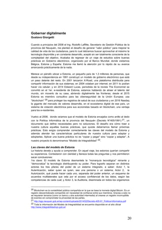 20
Gobernar digitalmente
Gustavo Giorgetti
Cuando a principios del 2008 el Ing. Rodolfo Laffitte, Secretario de Gestión Pública de la
provincia del Neuquén, me planteó el desafío de generar “valor público” para mejorar la
calidad de vida de los ciudadanos, para lo cual debíamos buscar aprovechar al máximo la
tecnología disponible y en constante desarrollo, acepté sin ser totalmente consciente de la
complejidad del objetivo. Acababa de regresar de un viaje de estudios sobre buenas
prácticas en Gobierno electrónico, organizado por el Banco Mundial, donde visitamos
Bélgica, Estonia y España: Estonia me llamó la atención por lo rápido de su avance
arrancando prácticamente de la nada.
Merece un párrafo ubicar a Estonia, un pequeño país de 1,3 millones de personas, que
desde su independencia en 1991 construyó un modelo de gobierno electrónico que está
un paso delante del resto. En 2001 lanzaron X-Road, una plataforma distribuida para
compartir información de sus sistemas; en 2004 votaban por internet; en 2011 lo podían
hacer vía celular; y en 2014 Edward Lucas, periodista de la revista The Economist se
convirtió en el 1er. e-residente de Estonia, estamos hablando de atraer el talento del
mundo, sin moverlo de su casa, abriendo digitalmente las fronteras; desde el 2015
Estonia es miembro consultivo para las ciberseguridad de la Unión Europea; usa
“blockchain” 20 para proteger los registros de salud de sus ciudadanos y en 2016 Nasdaq
la gigante del mercado de valores desarrolla, en el ecosistema digital de ese país, un
sistema de votación electrónica para sus accionistas basado en blockchain, una ventaja
para los e-residentes.
Vuelvo al 2008, donde veíamos que el modelo de Estonia encajaba como anillo al dedo
con la Política Informática de la provincia del Neuquén (Decreto N°405/1991) 21, un
documento que define necesidades pero no soluciones. El desafío era cómo traer a
nuestra cultura aquellas buenas prácticas, que quizás deberíamos llamar próximas
prácticas. Esto exigía comprender correctamente las claves del modelo de Estonia y
además atender las características particulares de nuestra cultura para adaptar y
adoptarlas. Aplicar una buena práctica no es “copiar y pegar” sino “copiar y adaptar”. A
nuestro proyecto lo denominamos “Modelo de Integrabilidad” 22.
Las claves del modelo de Estonia
La historia devela y ayuda a comprender. En aquel viaje, los estonios querían compartir
su experiencia. Contestaron con claridad y llaneza todas las preguntas y nos permitieron
sacar conclusiones:
1ra clave: El modelo de Estonia desmantela la “monarquía tecnológica” reinante y
“democratiza” la tecnología distribuyendo su poder. Para lograrlo separan en distintos
actores los tres pilares del poder de un sistema integrado, a saber: Actor 1, la
Autenticación, saber quien es quien, sea una persona o un sistema; Actor 2, la
Autorización, qué puede hacer cada uno, separada del poder anterior, un esquema de
acuerdos multilaterales que vela por el acceso confidencial de los datos, según las
competencias de cada cual; y Actor 3, la Auditoria, diseminada en todos los organismos
																																																								
20 Blockchain es la contabilidad pública compartida en la que se basa la moneda digital Bitcoin. Es un
registro descentralizado compartido sin necesidad de confianza entre sus miembros. Gracias a esto no
se requieren terceros (como un banco u otra autoridad intermedia) al crearse un registro incorruptible
de eventos sin comprometer la privacidad de las partes.
21 http://sgp.neuquen.gob.ar/wp-content/uploads/2014/02/Decreto-405-91_Politica-Informatica.pdf
22 Toda la información del Modelo de Integrabilidad se encuentra disponible en el sitio oficial
http://www.integrabilidadnqn.gob.ar/
 