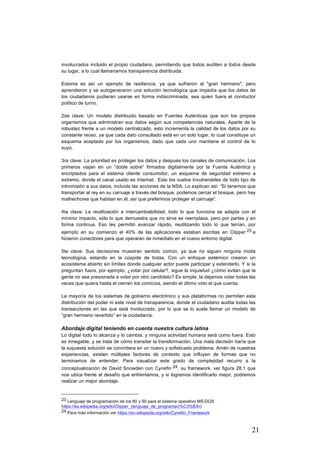 21
involucrados incluido el propio ciudadano, permitiendo que todos auditen a todos desde
su lugar, a lo cual llamaríamos transparencia distribuida.
Estonia es así un ejemplo de resiliencia, ya que sufrieron al "gran hermano", pero
aprendieron y se autogeneraron una solución tecnológica que impedía que los datos de
los ciudadanos pudieran usarse en forma indiscriminada, sea quien fuera el conductor
político de turno.
2da clave: Un modelo distribuido basado en Fuentes Auténticas que son los propios
organismos que administran sus datos según sus competencias naturales. Aparte de la
robustez frente a un modelo centralizado, esto incrementa la calidad de los datos por su
constante reúso, ya que cada dato consultado está en un solo lugar, lo cual constituye un
esquema aceptado por los organismos, dado que cada uno mantiene el control de lo
suyo.
3ra clave: La prioridad es proteger los datos y después los canales de comunicación. Los
primeros viajan en un “doble sobre” firmados digitalmente por la Fuente Auténtica y
encriptados para el sistema cliente consumidor, un esquema de seguridad extremo a
extremo, donde el canal usado es Internet. Esto los vuelve invulnerables de todo tipo de
intromisión a sus datos, incluida las acciones de la NSA. Lo explican así: “Si tenemos que
transportar al rey en su carruaje a través del bosque, podemos cercar el bosque, pero hay
malhechores que habitan en él, así que preferimos proteger el carruaje”.
4ta clave: La reutilización e intercambiabilidad, todo lo que funciona se adapta con el
mínimo impacto, sólo lo que demuestra que no sirve se reemplaza, pero por partes y en
forma continua. Eso les permitió avanzar rápido, reutilizando todo lo que tenían, por
ejemplo en su comienzo el 40% de las aplicaciones estaban escritas en Clipper 23 e
hicieron conectores para que operaran de inmediato en el nuevo entorno digital.
5ta clave: Sus decisiones muestran sentido común, ya que no siguen ninguna moda
tecnológica, estando en la cúspide de todas. Con un enfoque sistémico crearon un
ecosistema abierto sin límites donde cualquier actor puede participar y extenderlo. Y si la
preguntan fuera, por ejemplo, ¿votar por celular?, sigue la inquietud ¿cómo evitan que la
gente no sea presionada a votar por otro candidato? Es simple, la dejamos votar todas las
veces que quiera hasta el cierren los comicios, siendo el último voto el que cuenta.
La mayoría de los sistemas de gobierno electrónico y sus plataformas no permiten esta
distribución del poder ni este nivel de transparencia, donde el ciudadano audita todas las
transacciones en las que está involucrado, por lo que se lo suele llamar un modelo de
“gran hermano revertido” en la ciudadanía.
Abordaje digital teniendo en cuenta nuestra cultura latina
Lo digital todo lo alcanza y lo cambia, y ninguna actividad humana será como fuera. Esto
es innegable, y se trata de cómo transitar la transformación. Una mala decisión haría que
la supuesta solución se convirtiera en un nuevo y sofisticado problema. Amén de nuestras
experiencias, existen múltiples factores de contexto que influyen de formas que no
terminamos de entender. Para visualizar este grado de complejidad recurro a la
conceptualización de David Snowden con Cynefin 24, su framework, ver figura 28.1 que
nos ubica frente al desafío que enfrentamos, y si logramos identificarlo mejor, podremos
realizar un mejor abordaje.
																																																								
23 Lenguaje de programación de los 80 y 90 para el sistema operativo MS-DOS
https://es.wikipedia.org/wiki/Clipper_(lenguaje_de_programaci%C3%B3n)
24 Para más información ver https://en.wikipedia.org/wiki/Cynefin_Framework
 