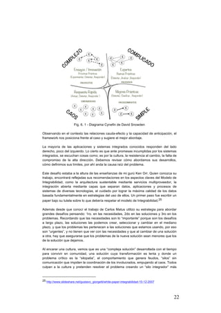 22
Fig. 6. 1 - Diagrama Cynefin de David Snowden
Observando en el contexto las relaciones cauda-efecto y la capacidad de anticipación, el
framework nos posiciona frente al caso y sugiere el mejor abordaje.
La mayoría de las aplicaciones y sistemas integrados conocidos responden del lado
derecho, poco del izquierdo. Lo cierto es que ante promesas incumplidas por los sistemas
integrados, se escuchan cosas como; es por la cultura, la resistencia al cambio, la falta de
compromiso de la alta dirección. Debemos revisar cómo abordamos sus desarrollos,
cómo definimos sus límites, por ahí anda la causa raíz del problema.
Este desafío estaba a la altura de las enseñanzas de mi gurú Ken Orr. Quien conozca su
trabajo, encontrará reflejadas sus recomendaciones en los aspectos claves del Modelo de
Integrabilidad, como la arquitectura sustentable mediante servicios multiproveedor, la
integración abierta mediante capas que separan datos, aplicaciones y procesos de
sistemas de diversas tecnologías, el cuidado por lograr la máxima calidad de los datos
basada fundamentalmente en estrategias del uso de ellos. Un primer paso fue escribir un
paper bajo su tutela sobre lo que debería respetar el modelo de Integrabilidad.25
Además desde que conocí el trabajo de Carlos Matus utilizo su estrategia para abordar
grandes desafíos pensando: 1ro. en las necesidades, 2do en las soluciones y 3ro en los
problemas. Recordando que las necesidades son lo “importante” porque son los desafíos
a largo plazo, las soluciones las podemos crear, seleccionar y cambiar en el mediano
plazo, y que los problemas les pertenecen a las soluciones que estamos usando, por eso
son “urgentes”, y no tienen que ver con las necesidades y que al cambiar de una solución
a otra, hay que asegurarse que los problemas de la nueva solución sean menores que los
de la solución que dejamos.
Al encarar una cultura, vemos que es una “compleja solución” desarrollada con el tiempo
para convivir en comunidad, una solución cuya transformación es lenta y donde un
problema crítico es la “silopatia”, el comportamiento que genera feudos, “silos” sin
comunicación que impiden la coordinación de los involucrados, empujando al caos. Todos
culpan a la cultura y pretenden resolver el problema creando un “silo integrador” más
																																																								
25 http://www.slideshare.net/gustavo_giorgetti/white-paper-integrabilidad-10-12-2007
 