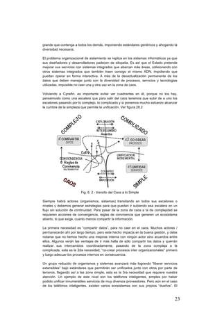 23
grande que contenga a todos los demás, imponiendo estándares genéricos y ahogando la
diversidad necesaria.
El problema organizacional de aislamiento se replica en los sistemas informáticos ya que
sus diseñadores y desarrolladores padecen de silopatia. Es así que el Estado pretende
mejorar sus servicios con sistemas integrados que abarcan más áreas, colisionando con
otros sistemas integrados que también traen consigo el mismo ADN, impidiendo que
puedan operar en forma interactiva. A más de la desactualización permanente de los
datos que deben manejar junto con la diversidad de procesos, servicios y tecnologias
utilizadas, imposible no caer una y otra vez en la zona de caos.
Volviendo a Cynefin, es importante evitar ver cuadrantes en él, porque no los hay,
pensémoslo como una escalera que para salir del caos tenemos que subir de a uno los
escalones pasando por lo complejo, lo complicado y si ponemos mucho esfuerzo alcanzar
la cumbre de la simpleza que permite la unificación. Ver figura 28.2
Fig. 6. 2 - transito del Caos a lo Simple
Siempre habrá actores (organismos, sistemas) transitando en todos sus escalones o
niveles y debemos generar estrategias para que puedan ir subiendo esa escalera en un
flujo sin solución de continuidad. Para pasar de la zona de caos a la de complejidad se
requieren acciones de convergencia, reglas de convivencia que generen un ecosistema
abierto, lo que exige, cuanto menos compartir la información.
La primera necesidad es “compartir datos”, para no caer en el caos. Muchos actores /
permanecerán ahí por largo tiempo, pero este hecho impacta en la buena gestión, y debe
notarse que no hemos hecho una mejoras interna con ningún actor sino acuerdos entre
ellos. Algunos verán las ventajas de ir más halla de sólo compartir los datos y querrán
realizar sus intercambios coordinadamente, pasando de la zona compleja a la
complicada, esta es la 2da necesidad; “co-crear procesos inter organizacionales” primero
y luego adecuar los procesos internos en consecuencia.
Un grupo reducido de organismos y sistemas avanzará más logrando “liberar servicios
extensibles” bajo estándares que permitirán ser unificados junto con otros por parte de
terceros, llegando así a las zona simple, esta es la 3ra necesidad que requiere nuestra
atención. Un ejemplo de este nivel son los teléfonos inteligentes, simples por haber
podido unificar innumerables servicios de muy diversos proveedores. Pero aún en el caso
de los teléfonos inteligentes, existen varios ecosistemas con sus propios “dueños”. El
 