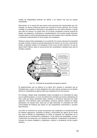 24
modelo de Integrabilidad pretende ser abierto y sin dueños mas que las propias
necesidades.
Resumiendo, en el campo del caos somos como personas bien intencionadas que. Sin
embargo, se chocan al tratar de avanzar por moverse en forma autónoma. En el campo
complejo ya compartimos información y convergemos en una misma dirección, a pesar
que cada uno avanza a su propio ritmo. En el campo complicado corremos carreras de
postas, nos esperamos, coordinamos y complementamos. En el campo simple, liberamos
nuestros logros en forma estandarizada para que otros puedan crear o extender servicios
y unificarlos, presentándolos en forma simple a los ciudadanos.
Podemos colocar estas necesidades en una pirámide. En la base colocamos la necesidad
de poder conectar a todos los actores disponiendo de Internet y en la cima y fuera de los
bordes, el gobierno abierto a la ciudadanía. Entre lo que se tiene (Internet) y lo que se
desea (Valor Público), están en secuencia las tres necesidades a satisfacer para subir la
escalera y lograrlo.
Fig. 6. 3 - Pirámide de necesidades del gobierno abierto
El apalancamiento que se observa en la figura 28.3 muestra lo importante que es
transitarla paso a paso. A veces trabajamos duro para mejorar procesos que se podrían
eliminar si compartiéramos algunos datos que necesitamos con otros actores.
Sin embargo, trabajar estas necesidades implica sumergirse en la diversidad de casos
que la realidad presenta, no sirven las definiciones verticales que buscan estandarizar de
facto, todas las partes interesadas deben participar y consensuar soluciones de viable
aplicación. Para identificar estas necesidades, probamos distintos métodos de trabajo
participativo con escaso éxito, hasta que se logró desarrollar un ecosistema de CoPs
(Comunidades de Práctica) que operan en red compartiendo conocimiento y recursos
bajo demanda.
Las CoPs se conforman por grupos de personas qué; designados en representación de
los distintos organismos, comparten el interés y conocimiento por alguno de los temas
que cubre el Modelo de Integrabilidad. En éstas se interactúa con regularidad con la
asistencia de sus coordinadores y facilitadores. Así se definen las necesidades, se crean
y seleccionan las soluciones y se resuelven los problemas, compartiendo conocimiento y
recursos de manera inteligente y colaborativa, creando un ecosistema de alto impacto
colectivo.
 