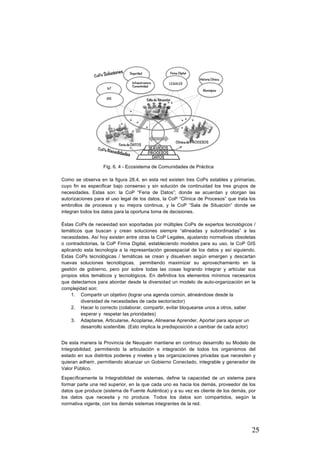 25
Fig. 6. 4 - Ecosistema de Comunidades de Práctica
Como se observa en la figura 28.4, en esta red existen tres CoPs estables y primarias,
cuyo fin es especificar bajo consenso y sin solución de continuidad los tres grupos de
necesidades. Estas son: la CoP “Feria de Datos”; donde se acuerdan y otorgan las
autorizaciones para el uso legal de los datos, la CoP “Clínica de Procesos” que trata los
embrollos de procesos y su mejora continua, y la CoP “Sala de Situación” donde se
integran todos los datos para la oportuna toma de decisiones.
Éstas CoPs de necesidad son soportadas por múltiples CoPs de expertos tecnológicos /
temáticos que buscan y crean soluciones siempre “alineadas y subordinadas” a las
necesidades. Así hoy existen entre otras la CoP Legales, ajustando normativas obsoletas
o contradictorias, la CoP Firma Digital, estableciendo modelos para su uso, la CoP GIS
aplicando esta tecnología a la representación geoespacial de los datos y así siguiendo.
Estas CoPs tecnológicas / temáticas se crean y disuelven según emergen y descartan
nuevas soluciones tecnológicas, permitiendo maximizar su aprovechamiento en la
gestión de gobierno, pero por sobre todas las cosas logrando integrar y articular sus
propios silos temáticos y tecnológicos. En definitiva los elementos mínimos necesarios
que detectamos para abordar desde la diversidad un modelo de auto-organización en la
complejidad son:
1. Compartir un objetivo (lograr una agenda común, alineándose desde la
diversidad de necesidades de cada sector/actor)
2. Hacer lo correcto (colaborar, compartir, evitar bloquearse unos a otros, saber
esperar y respetar las prioridades)
3. Adaptarse, Articularse, Acoplarse, Alinearse Aprender, Aportar para apoyar un
desarrollo sostenible. (Esto implica la predisposición a cambiar de cada actor)
De esta manera la Provincia de Neuquén mantiene en continuo desarrollo su Modelo de
Integrabilidad, permitiendo la articulación e integración de todos los organismos del
estado en sus distintos poderes y niveles y las organizaciones privadas que necesiten y
quieran adherir, permitiendo alcanzar un Gobierno Conectado, integrable y generador de
Valor Público.
Específicamente la Integrabilidad de sistemas, define la capacidad de un sistema para
formar parte una red superior, en la que cada uno es hacia los demás, proveedor de los
datos que produce (sistema de Fuente Auténtica) y a su vez es cliente de los demás, por
los datos que necesita y no produce. Todos los datos son compartidos, según la
normativa vigente, con los demás sistemas integrantes de la red.
 