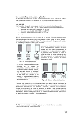 26
Las necesidades y las soluciones aplicadas:
Se describen a continuación los tres niveles de necesidad con la sintaxis del enfoque
JTBD (Job To Be Done)26 y se introducen las soluciones empleadas en este caso.
Los DATOS
1ra Necesidad: Compartir datos seguros desde las fuentes auténticas, buscando:
ü Minimizar el ACCESO a los DATOS por personas o sistemas no autorizados.
ü Minimizar la DESACTUALIZACION de los DATOS
ü Minimizar la cantidad de ERRORES en los DATOS
ü Minimizar el TIEMPO para encontrar los DATOS
ü . . .
Aquí es clave comprender que la naturaleza de los DATOS trasciende a las soluciones
que usemos para soportarlos, una pintura rupestre contiene datos, un papiro también y
claro hoy todo busca tener soporte digital. Pero el dato sirve sólo si representa la realidad
en forma fiel y la silopatia vuelve a jugar en contra.
Fig. 6. 5 - Sistemas Integrados
Los sistemas integrados como se muestra en
la Fig. 28.5 administra datos que él mismo
genera, pero para operar requiere datos de
otros sistemas en algunos casos se lo piden
al ciudadano como requisitos en papel, en
otros se copian de otros sistemas y claro
ésta que esta copia se vive desactualizando
generando el mayor problema de calidad
datos de hoy en día.
La solución que propone Estonia y es
adoptada en el Modelo de
Integrabilidad es interconectar en línea
todas las Fuentes Auténticas, ver Fig.
28.6, así cada sistema es proveedor
de los datos que genera y consumidor
de los datos que necesita y no
produce. La desactualización no existe
y la calidad de los datos aumenta por
el permanente reuso. Fig. 6. 6 - Sistema de Fuentes Autenticas
Para que esto funcione, en un ecosistema abierto, una solución es la distribución del
poder tecnológico en distintos actores que operan bajo un protocolo seguro establecido.
Así tenemos al autenticador para identificar a personas y sistemas, El autorizador que
verifica el cumplimiento de todos los acuerdos de acceso y las fuentes auténticas
brindando los datos mediante un servidor de conexión segura que minimiza el esfuerzo de
despliegue al reutilizar todos y cada uno de los sistemas existentes, toda la comunicación
es segura, de extremo a extremo y auditable por todos.
																																																								
26 JTBD es una metodología creada por Tony Ulwick que permite identificar las necesidades
independientemente de las soluciones utilizadas
 