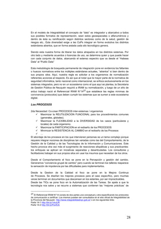 28
En el modelo de Integrabilidad el concepto de “dato” es integrador y abarcativo a todos
sus posibles formatos de representación, sean estos geoespaciales o alfanuméricos y
dentro de ésta su ramificación según distintos sectores como de la salud, gestión de
riesgos etc.. Esta diversidad exige a las CoPs integrar en forma evolutiva los distintos
estándares abiertos, que en forma aislada cada silo tecnológico genera.
Siendo esta nuestra forma de liberar los datos atrapados en los distintos sistemas. Por
otro lado y mediante acuerdos o licencias de uso, se determina quien y que puede hacer
con cada conjunto de datos, abarcando el extenso espectro que va desde el “Habeas
Data” al “Public Data”
Esta metodología de búsqueda permanente de integración pone en evidencia los faltantes
o huecos normativos entre los múltiples estándares actuales, “abiertos” si bien dentro de
sus propios silos. Aquí, nuestra regla es solicitar a los organismos de normalización
referentes acciones al respecto. Es así que al notar que la mayor parte de la normativa de
seguridad informática, tanto nacional como internacional, se enfoca exclusivamente en los
sistemas integrados, pero no en un ecosistema como el que aquí se plantea, la Secretaria
de Gestión Pública de Neuquén requirió a IRAM su normalización, y luego de un año de
arduo trabajo nació el Referencial IRAM N°1427 que establece las reglas mínimas de
convivencia (protocolos) que deben cumplir los sistemas que se sumen a este ecosistema
digital.
Los PROCESOS
2da Necesidad: Co-crear PROCESOS inter-sistemas / organismos
ü Maximizar la REUTILIZACION FUNCIONAL para los procedimientos comunes
(generales, globales).
ü Maximizar la FLEXIBILIDAD a la DIVERSIDAD de los casos (particulares y
locales) de cada organismo.
ü Maximizar la PARTICIPACION en el rediseño de los PROCESOS
ü Minimizar la RESISTENCIA AL CAMBIO en el rediseño de los Procesos
ü …
El abordaje de los procesos en los que intervienen personas es un tema complejo porque
requiere integrar nociones de disciplinas tan variadas como las del Comportamiento, de la
Gestión de la Calidad y de las Tecnologías de la Información y Comunicaciones. Este
hecho provoca otra vez más el surgimiento de reacciones silopáticas y sus practicantes:
los enfoques se aplican en iniciativas separadas y desarticuladas. Los consultores y
facilitadores trabajan en sus propios silos sin usar los insumos que necesitan de los otros.
Desde el Comportamiento el foco se pone en la Percepción y gestión del cambio.
Generamos “conciencia grupal de cambio” pero cuando se terminan los talleres reaparece
la sensación de impotencia por las dificultades para implementarlos.
Desde la Gestion de la Calidad el foco se pone en la Mejora Continua
de Procesos. Se diseñan los mejores procesos para el caso específico, pero muchas
veces terminan en documentos que descansan en los estantes, por ser impracticables.
Desde las TICs se pone foco en la Automatización de las Tareas. Se apela a que la
tecnología nos salve y se recurre a sistemas que contienen las “mejores prácticas¨ de
																																																								
27 El Referencial IRAM N°14 consta de dos partes una conceptual y otra especificando los protocolos
de comunicación a certificar. Los mismos pueden ser consultados en el sitio oficial de Integrabilidad de
la Provincia del Neuquén http://www.integrabilidadnqn.gob.ar/ o en los siguientes links
Parte 14-1 http://bit.ly/1druLlR
Parte 14-2 http://bit.ly/Pav6Uk
 