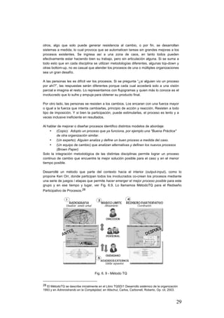 29
otros, algo que solo puede generar resistencia al cambio, o por fin, se desarrollan
sistemas a medida, lo cual provoca que se automaticen tareas sin grandes mejoras a los
procesos existentes. Se ingresa así a una zona de caos, en tanto todos pueden
efectivamente estar haciendo bien su trabajo, pero sin articulación alguna. Si se suma a
todo esto que en cada disciplina se utilizan metodologías diferentes, algunas top-down y
otras bottom-up, no es casual que atender los procesos de una o múltiples organizaciones
sea un gran desafío.
A las personas les es difícil ver los procesos. Si se pregunta “¿si alguien vio un proceso
por ahí?”, las respuestas serán diferentes porque cada cual accederá solo a una visión
parcial e imagina el resto. Lo representamos con flujogramas y quien más lo conoce es el
involucrado que lo sufre y empuja para obtener su producto final.
Por otro lado, las personas se resisten a los cambios. Los encaran con una fuerza mayor
o igual a la fuerza que intenta cambiarlas, principio de acción y reacción. Resisten a todo
tipo de imposición. Y si bien la participación, puede estimularlas, el proceso es lento y a
veces inclusive ineficiente en resultados.
Al hablar de mejorar o diseñar procesos identifico distintos modelos de abordaje:
• (Copio): Adopto un proceso que ya funciona, por ejemplo una "Buena Práctica"
de otra organización similar.
• (Un experto): Alguien analiza y define un buen proceso a medida del caso.
• (Un equipo de cambio) que analizan alternativas y definen los nuevos procesos
(Brown Paper)
Solo la integración metodológica de las distintas disciplinas permite lograr un proceso
continuo de cambio que encuentre la mejor solución posible para el caso y en el menor
tiempo posible.
Desarrollé un método que parte del contexto hacia el interior (output-input), como lo
propone Ken Orr, donde participan todos los involucrados co-crean los procesos mediante
una serie de juegos / etapas que permite hacer emerger el mejor proceso posible para este
grupo y en ese tiempo y lugar, ver Fig. 6.9. Lo llamamos MétodoTQ para el Rediseño
Participativo de Procesos.28
Fig. 6. 9 - Método TQ
																																																								
28 El MétodoTQ se describe inicialmente en el Libro TQSD/1 Desarrollo sistémico de la organización
1993 y en Administrando en la Complejidad, en Altschul, Carlos, Carbonell, Roberto, Op. cit, 2003.
 