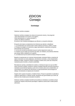 3
EDICON
Consejo
Contratapa
Gestionar cambios complejos
Gestionar cambios complejos nos ubica en el escenario actual y, tras preguntar:
¿Qué está pasando en el mundo, en la región?,
¿Qué está pasando en nuestra actividad? y
¿Cómo nos afecta a nosotros?
se centra en las iniciativas estratégicas que afianzan un proyecto ambicioso.
El espíritu de la época complementa cinco factores que alientan a desafiarse:
1. La incertidumbre que impacta sobre nuestro sistema económico, político y social.
2. El deseo de trabajar con autonomía, seguir aprendiendo y dedicarse a proyectos
trascendentes de los jóvenes.
3. La toma de conciencia extendida de que el cambio depende de cada uno.
4. El aplomo que da saber que tenemos las ideas, los métodos y las prácticas efectivas
para apoyar saltos cualitativos en la gestión.
5. La evidencia de que los seres humanos rehúyen el cambio.
Basado en experiencias con misiones internacionales, empresas líderes, proyectos de
salud y educación en zonas peligrosas, ante factores conocidos, y otros sospechados
difíciles de validar, Gestionar cambios complejos muestra cómo crear las condiciones
necesarias para el cambio, y hacerlo sustentable.
Reunidas las cuentas y asimilados los cuentos, en tiempos de apuro en que es difícil
hacer funcionar la cabeza, Gestionar cambios complejos describe acciones proactivas y
resultados sorprendentes logrados a partir de la inclusión plena de los stakeholders, el
conocimiento y los sistemas de información y el aprovechamiento de tecnologías de
diálogo. Conversando en espacios de innovación.
Sugiere cómo superar el pasado y modelar el futuro. Porque lo aprendido es aplicable a
cualquier organización y cualquier escala, articulando las oportunidades que vienen de
afuera con las virtudes que se rescatan de adentro.
Gestionar cambios complejos transforma las piedras en escalones: es práctico porque
muestra los mejores instrumentos para llegar a objetivos cuando todo lo sólido parece
esfumarse.
 
