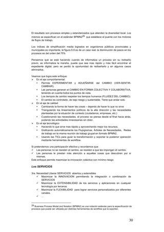 30
El resultado son procesos simples y estandarizados que atienden la diversidad local. Los
mismos se especifican en el estándar BPMN229 que establece el puente con los motores
de flujos de trabajo.
Los índices de simplificación media logrados en organismos públicos provinciales y
municipales es importante, la figura 6.9 es de un caso real, la disminución de pasos en los
procesos es del orden del 75%
Pensemos qué se está haciendo cuando de informatiza un proceso sin su rediseño
previo, se informatiza la maraña, puede que sea mas rápido y más fácil encontrar el
expediente digital, pero se perdió la oportunidad de rediseñarlo y en algunos casos
eliminarlos.
Veamos que logra este enfoque:
Ø En el eje comportamental:
• Permite EXPERIMENTAR y ADUEÑARSE del CAMBIO (VER-SENTIR-
CAMBIAR).
• Las personas generan el CAMBIO EN FORMA COLECTIVA Y COLABORATIVA,
teniendo en cuenta todos los puntos de vista.
• Los tiempos de cambio respetan los tiempos humanos (FLUIDEZ DEL CAMBIO).
• El cambio es controlado, de bajo riesgo y sustentable. Tiene que andar solo.
Ø En el eje de calidad
• Cambiando la forma de hacer las cosas – dejando de hacer lo que no sirve
• Triangulando los lineamientos políticos de la alta dirección y las necesidades
planteadas por la situación de contexto (ciudadanos, empresas, etc.)
• Cuestionando las necesidades, el proceso se piensa desde el final hacia atrás,
podando las actividades innecesarias sin dolor.
Ø En el eje tecnológico
• Haciendo lo que sirve mas rápido y aprovechando mejor los recursos.
• Graficando automáticamente los Flujogramas, Árboles de Necesidades, Redes
de trabajo en la misma reunión de trabajo grupal en formato BPMN2.
• Usando las TICs para guiar la transformación y soportar la posterior operación
mediante herramientas de workflow.
Si pretendemos una participación efectiva y recordemos que:
ü Las personas no se resisten al cambio, se resisten a que les impongan el cambio.
ü Las personas le prestan más atención a aquellas cosas que descubren por si
mismas.
Este enfoque permite maximizar la innovación colectiva con mínimo riesgo
Los SERVICIOS
3ra. Necesidad Liberar SERVICIOS abiertos y extensibles
ü Maximizar la INNOVACION permitiendo la integración o combinación de
SERVICIOS
ü Maximizar la EXTENSIBILIDAD de los servicios y aplicaciones en cualquier
tecnología por terceros.
ü Maximizar la FLEXIBILIDAD para lograr servicios personalizados por diferentes
canales.
ü …
																																																								
29 Business Process Model and Notation (BPMN2) es una notación estándar para la especificación de
procesos que puede ser utilizada por distintas herramientas de workflow que la soporten.
 