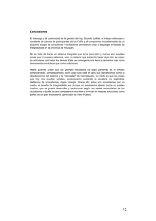 32
Conclusiones
El liderazgo y la continuidad de la gestión del Ing. Rodolfo Laffitte, el trabajo silencioso y
constante de cientos de participantes de las CoPs y el compromiso inquebrantable de un
pequeño equipo de consultores / facilitadores permitieron crear y desplegar el Modelo de
Integrabilidad en la provincia de Neuquén.
No se trata de hacer un sistema integrado que sirva para todo y menos aún aquellas
cosas que ni siquiera sabemos, sino un sistema que sabiendo hacer algo bien es capaz
de articularse con todos los demás. Este uso emergente nos lleva a pensarlos más como
herramientas evolutivas que como soluciones.
Habrá quienes creen que los grandes resultados se logra partiendo de lo simple,
complicándolo, complejizándolo, pero luego solo está el caos que identificamos como la
obsolescencia del sistema y la “necesidad” de reemplazarlo. Lo cierto es que las cosas
que hoy nos resultan simples, evolucionaron subiendo la escalera, no bajándola.
Hablamos de ecosistemas, Apple, Google, Oracle etc, estos son ecosistemas con un
dueño, el desafío de Integrabilidad es co-crear un ecosistema abierto donde no existan
dueños, que se pueda desarrollar y evolucionar según las reales necesidades de los
ciudadanos y donde la sana competencia nos lleve a innovar en mejores soluciones como
partes de un gran ecosistema generador de Valor Público.
 